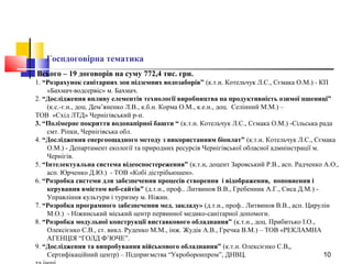 10
Госпдоговірна тематика
Всього – 19 договорів на суму 772,4 тис. грн.
1. “Розрахунок санітарних зон підземних водозаборів” (к.т.н. Котельчук Л.С., Сємака О.М.) - КП
«Бахмач-водсервіс» м. Бахмач.
2. “Дослідження впливу елементів технології виробництва на продуктивність озимої пшениці”
(к.с.-г.н., доц. Дем’яненко Л.В., к.б.н. Корма О.М., к.е.н., доц. Селінний М.М.) –
ТОВ «Схід ЛТД» Чернігівський р-н.
3. “Полімерне покриття водонапірної башти “ (к.т.н. Котельчук Л.С., Сємака О.М.) -Сільська рада
смт. Ріпки, Чернігівська обл.
4. “Дослідження енергоощадного методу з використанням біоплат” (к.т.н. Котельчук Л.С., Сємака
О.М.) - Департамент екології та природних ресурсів Чернігівської обласної адмнінстрації м.
Чернігів.
5. “Інтелектуальна система відеоспостереження” (к.т.н, доцент Заровський Р.В., асп. Радченко А.О.,
асп. Юрченко Д.Ю.) - ТОВ «Кобі дістрібьюшен».
6. “Розробка системи для забезпечення процесів створення і відображення, поповнення і
керування вмістом веб-сайтів” (д.т.н., проф.. Литвинов В.В., Гребенник А.Г., Сиса Д.М.) -
Управління культури і туризму м. Ніжин.
7. “Розробка програмного забезпечення мед. закладу» (д.т.н., проф.. Литвинов В.В., асп. Цирулін
М.О.) - Ніжинський міський центр первинної медико-санітарної допомоги.
8. “Розробка модульної конструкції виставкового обладнання” (к.т.н., доц. Прибитько І.О.,
Олексієнко С.В., ст. викл. Руденко М.М., інж. Жудік А.В., Гречка В.М.) – ТОВ «РЕКЛАМНА
АГЕНЦІЯ “ГОЛД Ф’ЮЧЕ”.
9. “Дослідження та випробування військового обладнання” (к.т.н. Олексієнко С.В,,
Сертифікаційний центр) – Підприємства “Укроборонпром”, ДНВЦ.
 