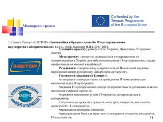 11
Міжнародні гранти
1. Проект Темпуc «IHSITOP» «Інноваційна гібридна стратегія IT-аутсорсингового
партнерства з підприємствами» (д.т.н., проф. Казимир В.В.), 2013-2016.
Учасники проекту: університети України, Німеччини, Угорщини,
Австрії.
Мета проекту - розвиток співпраці між університетами та
підприємствами в Україні для забезпечення ринку ІТ-аутсорсингових послуг
професіоналами високої кваліфікації.
Результати: створено міжуніверситетський Навчальний науково-
виробничий центр аутсорсінгу, лабораторія аутсорсінгу.
Головними завданнями Центру є:
•співпраця із університетами та провідними IT-компаніями при
виконанні задач IT-аутсорсінга;
•надання IT-аутсорсінгових послуг підприємствам та установам шляхом
виконання сумісних проектів;
•сприяння виконанню різних ІТ-проектів, що проводяться в
університеті;
•залучення до проектів студентів, магістрів, аспірантів, викладачів,
досвідчених IT-спеціалістів;
•проведення семінарів, тренінгів;
•представлення бази для практики і стажування студентів, викладачів,
IT-спеціалістів;
 