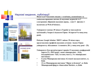 Наукові видання, публікації
Видається 9 наукових видань з технічних, економічних та
соціально-правових питань (6 наукових журналів та 3
електронних збірників наукових праць, з них 5 – фахові, 1-
включено до Web of Science) .
Університет посідає 49 місце в Україні за чисельністю
публікацій у Scopus із індексом Гірша 10 (проти 9 в минулому
році).
Рейтинг Google Scholar: ЧНТУ займає 39 місце серед
представлених профілів наукових установ - індекс Гірша
університету збільшився і становить 28 ( у минулому році – 25).
Університет був організатором і провів 13 наукових конференцій
(проти 11 у 2015 році), з яких міжнародних – 8 (6),
всеукраїнських– 5(5), та взяв участь у 3-х міжнародних
виставках:
• Сьома Міжнародна виставка «Сучасні заклади освіти», м.
Київ
• 13-та Міжнарордна виставка “Зброя та безпека”, м. Київ
• Міжнародний форум «Innovation Market». м. Київ
 