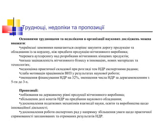 Труднощі, недоліки та пропозиції
Основними труднощами та недоліками в організації наукових досліджень можна
вважати:
•українські замовники намагаються скоріше закупити дорогу продукцію та
обладнання із-за кордону, ніж придбати продукцію вітчизняного виробника;
•перевага аутсорсингу над розробками вітчизняних кінцевих продуктів;
•низька зацікавленість вітчизняного бізнесу в інноваціях, нових матеріалах та
технологіях;
•недооцінка практичної складової при розгляді тем НДР експертними радами;
•слаба мотивація працівників ВНЗ у результатах наукової роботи;
•зменшення фінансування НДР на 32%, зменшення числа НДР за держзамовленням з
5-ти до 3-х.
Пропозиції:
•лобіювання на державному рівні продукції вітчизняного виробника;
•збільшення долі коштів НДР на придбання наукового обладнання;
•удосконалення податкових механізмів взаємодії науки, освіти та виробництва щодо
інноваційної діяльності;
•удосконалення роботи експертних рад у напрямку збільшення уваги щодо практичної
спрямованості запланованих та отриманих результатів НДР.
 