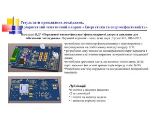 Результати прикладних досліджень.
Пріоритетний тематичний напрям «Енергетика та енергоефективність»
Перехідна НДР «Портативні високоефективні фотоелектричні джерела живлення для
військових застосувань». Науковий керівник – канд. техн. наук , Гусев О.О., 2016-2017.
•розроблено оптимізатор фотоелементного перетворювача з
накопичувачем на стабілізовану вихідну напругу 12 В;
• розроблено нову топологію двонаправленого перетворювача з
мінімальними статичними втратами на основі квазі-імпедансної
ланки;
•розроблена друкована плата, що включає оптимізатор, dc-dc
перетворювачі (на основі транзисторів нітриду галію GaN)
•Розроблено систему керування та комунікаційний безпровідний
інтерфейс
Публікації:
•6 статтях у фахових виданнях
•2 тез доповідей
•1 патент на корисну модель
•1 заявка на корисну модель
 