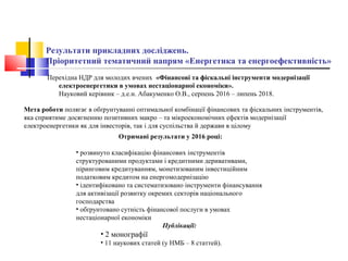 Результати прикладних досліджень.
Пріоритетний тематичний напрям «Енергетика та енергоефективність»
Перехідна НДР для молодих вчених «Фінансові та фіскальні інструменти модернізації
електроенергетики в умовах нестаціонарної економіки».
Науковий керівник – д.е.н. Абакуменко О.В., серпень 2016 – липень 2018.
Отримані результати у 2016 році:
• розвинуто класифікацію фінансових інструментів
структурованими продуктами і кредитними деривативами,
піринговим кредитуванням, монетизованим інвестиційним
податковим кредитом на енергомодернізацію
• ідентифіковано та систематизовано інструменти фінансування
для активізації розвитку окремих секторів національного
господарства
• обґрунтовано сутність фінансової послуги в умовах
нестаціонарної економіки
Публікації:
• 2 монографії
• 11 наукових статей (у НМБ – 8 статтей).
Мета роботи полягає в обґрунтуванні оптимальної комбінації фінансових та фіскальних інструментів,
яка сприятиме досягненню позитивних макро – та мікроекономічних ефектів модернізації
електроенергетики як для інвесторів, так і для суспільства й держави в цілому
 