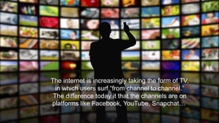 The internet is increasingly taking the form of TV,
in which users surf “from channel to channel.”
The difference today it that the channels are on
platforms like Facebook, YouTube, Snapchat…
 