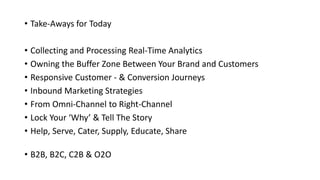 • Take-Aways for Today
• Collecting and Processing Real-Time Analytics
• Owning the Buffer Zone Between Your Brand and Customers
• Responsive Customer - & Conversion Journeys
• Inbound Marketing Strategies
• From Omni-Channel to Right-Channel
• Lock Your ‘Why’ & Tell The Story
• Help, Serve, Cater, Supply, Educate, Share
• B2B, B2C, C2B & O2O
 