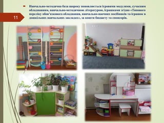  Навчально-методична база щороку поновлюється ігровими модулями, сучасним
обладнанням, навчально-методичною літературою, іграшками згідно «Типового
переліку обов’язкового обладнання, навчально-наочних посібників та іграшок в
дошкільних навчальних закладах», за кошти бюджету та спонсорів.11
 