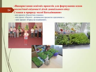 «Використання освітніх проектів для формування основ
екологічної свідомості дітей дошкільного віку:
Стежки в природу малої Батьківщини»
- міні-проекти «Екологічна стежина»;
- міні проект «Еколого – розвивальне предметне середовище »;
- міні проект «Город на підвіконні».
54
 