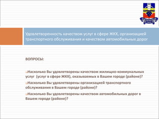 ВОПРОСЫ:
Насколько Вы удовлетворены качеством жилищно-коммунальных
услуг (услуг в сфере ЖКХ), оказываемых в Вашем городе (районе)?
Насколько Вы удовлетворены организацией транспортного
обслуживания в Вашем городе (районе)?
Насколько Вы удовлетворены качеством автомобильных дорог в
Вашем городе (районе)?
Удовлетворенность качеством услуг в сфере ЖКХ, организацией
транспортного обслуживания и качеством автомобильных дорог
 