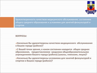 ВОПРОСЫ:
Насколько Вы удовлетворены качеством медицинского обслуживания
в Вашем городе (районе)?
С Вашей точки зрения, в каком состоянии находится общее среднее
образования, предоставляемое средними общеобразовательными
учреждениями Вашего города (района) (школы, гимназии, лицеи)?
Насколько Вы удовлетворены условиями для занятий физкультурой и
спортом в Вашем городе (районе)?
Удовлетворенность качеством медицинского обслуживания, состоянием
общего среднего образования и условиями для занятий физкультурой и
спортом
 