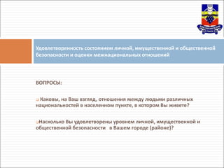 ВОПРОСЫ:
 Каковы, на Ваш взгляд, отношения между людьми различных
национальностей в населенном пункте, в котором Вы живете?
Насколько Вы удовлетворены уровнем личной, имущественной и
общественной безопасности в Вашем городе (районе)?
Удовлетворенность состоянием личной, имущественной и общественной
безопасности и оценки межнациональных отношений
 
