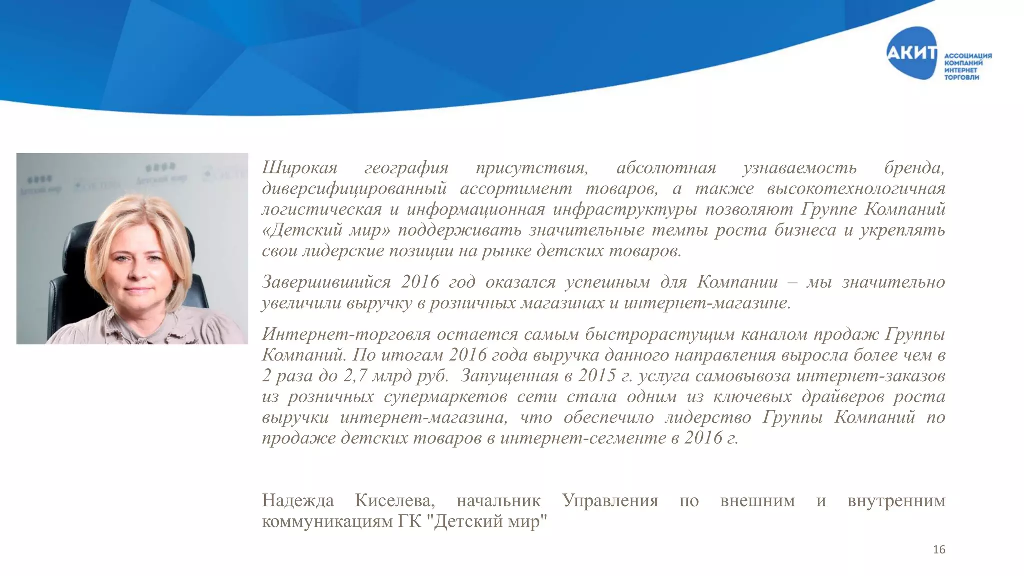 Широкая география присутствия, абсолютная узнаваемость бренда,
диверсифицированный ассортимент товаров, а также высокотехнологичная
логистическая и информационная инфраструктуры позволяют Группе Компаний
«Детский мир» поддерживать значительные темпы роста бизнеса и укреплять
свои лидерские позиции на рынке детских товаров.
Завершившийся 2016 год оказался успешным для Компании – мы значительно
увеличили выручку в розничных магазинах и интернет-магазине.
Интернет-торговля остается самым быстрорастущим каналом продаж Группы
Компаний. По итогам 2016 года выручка данного направления выросла более чем в
2 раза до 2,7 млрд руб. Запущенная в 2015 г. услуга самовывоза интернет-заказов
из розничных супермаркетов сети стала одним из ключевых драйверов роста
выручки интернет-магазина, что обеспечило лидерство Группы Компаний по
продаже детских товаров в интернет-сегменте в 2016 г.
Надежда Киселева, начальник Управления по внешним и внутренним
коммуникациям ГК "Детский мир"
16
 