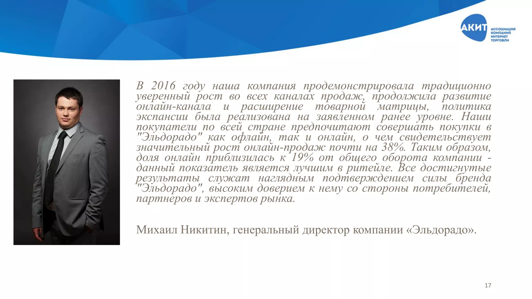В 2016 году наша компания продемонстрировала традиционно
уверенный рост во всех каналах продаж, продолжила развитие
онлайн-канала и расширение товарной матрицы, политика
экспансии была реализована на заявленном ранее уровне. Наши
покупатели по всей стране предпочитают совершать покупки в
"Эльдорадо" как офлайн, так и онлайн, о чем свидетельствует
значительный рост онлайн-продаж почти на 38%. Таким образом,
доля онлайн приблизилась к 19% от общего оборота компании -
данный показатель является лучшим в ритейле. Все достигнутые
результаты служат наглядным подтверждением силы бренда
"Эльдорадо", высоким доверием к нему со стороны потребителей,
партнеров и экспертов рынка.
Михаил Никитин, генеральный директор компании «Эльдорадо».
17
 