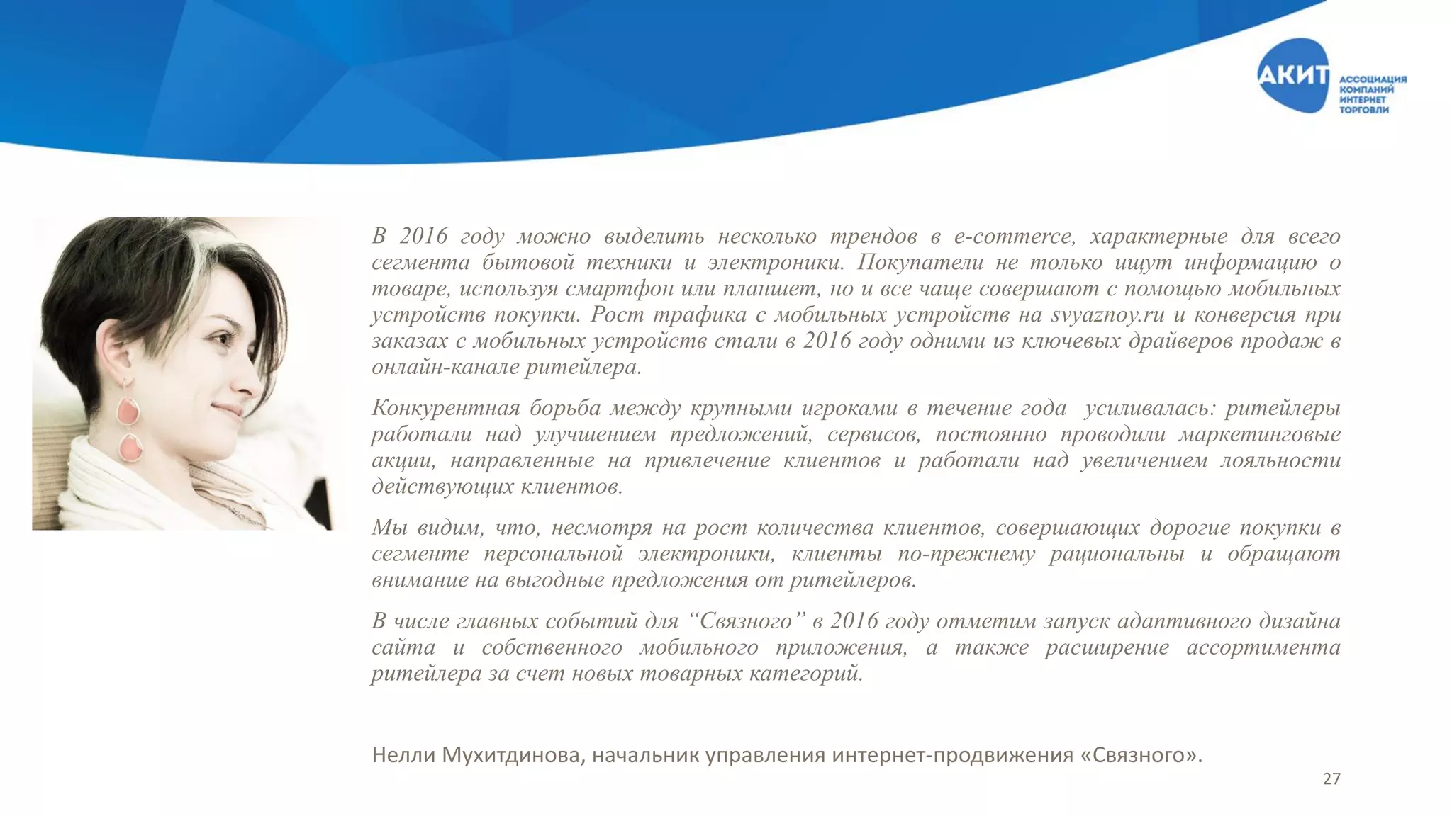 В 2016 году можно выделить несколько трендов в e-commerce, характерные для всего
сегмента бытовой техники и электроники. Покупатели не только ищут информацию о
товаре, используя смартфон или планшет, но и все чаще совершают с помощью мобильных
устройств покупки. Рост трафика с мобильных устройств на svyaznoy.ru и конверсия при
заказах с мобильных устройств стали в 2016 году одними из ключевых драйверов продаж в
онлайн-канале ритейлера.
Конкурентная борьба между крупными игроками в течение года усиливалась: ритейлеры
работали над улучшением предложений, сервисов, постоянно проводили маркетинговые
акции, направленные на привлечение клиентов и работали над увеличением лояльности
действующих клиентов.
Мы видим, что, несмотря на рост количества клиентов, совершающих дорогие покупки в
сегменте персональной электроники, клиенты по-прежнему рациональны и обращают
внимание на выгодные предложения от ритейлеров.
В числе главных событий для “Связного” в 2016 году отметим запуск адаптивного дизайна
сайта и собственного мобильного приложения, а также расширение ассортимента
ритейлера за счет новых товарных категорий.
Нелли Мухитдинова, начальник управления интернет-продвижения «Связного».
27
 