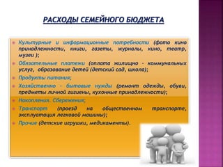 Культурные и информационные потребности (фото кино
принадлежности, книги, газеты, журналы, кино, театр,
музеи );
 Обязательные платежи (оплата жилищно – коммунальных
услуг, образование детей (детский сад, школа);
 Продукты питания;
 Хозяйственно - бытовые нужды (ремонт одежды, обуви,
предметы личной гигиены, кухонные принадлежности);
 Накопления. Сбережения;
 Транспорт (проезд на общественном транспорте,
эксплуатация легковой машины);
 Прочие (детские игрушки, медикаменты).
 