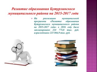 Развитие образования Бутурлинского
муниципального района на 2015-2017 года
 На реализацию муниципальной
программы «Развитие образования
Бутурлинского муниципального района
на 2015-2017 года» в 2016 году было
запланировано 224 775,0 тыс. руб.
израсходовано 223 866,9 тыс. руб.
 