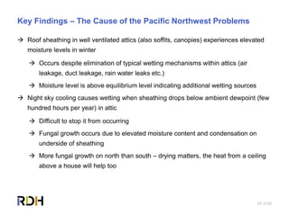 64 of 85
Key Findings – The Cause of the Pacific Northwest Problems
 Roof sheathing in well ventilated attics (also soffits, canopies) experiences elevated
moisture levels in winter
 Occurs despite elimination of typical wetting mechanisms within attics (air
leakage, duct leakage, rain water leaks etc.)
 Moisture level is above equilibrium level indicating additional wetting sources
 Night sky cooling causes wetting when sheathing drops below ambient dewpoint (few
hundred hours per year) in attic
 Difficult to stop it from occurring
 Fungal growth occurs due to elevated moisture content and condensation on
underside of sheathing
 More fungal growth on north than south – drying matters, the heat from a ceiling
above a house will help too
 