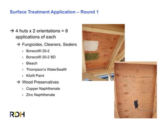 69 of 85
Surface Treatment Application – Round 1
 4 huts x 2 orientations = 8
applications of each
 Fungicides, Cleaners, Sealers
› Boracol® 20-2
› Boracol® 20-2 BD
› Bleach
› Thompson’s WaterSeal®
› Kilz® Paint
 Wood Preservatives
› Copper Naphthenate
› Zinc Naphthenate
 