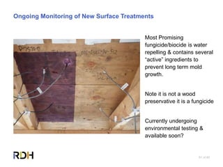 81 of 85
Ongoing Monitoring of New Surface Treatments
Most Promising
fungicide/biocide is water
repelling & contains several
“active” ingredients to
prevent long term mold
growth.
Note it is not a wood
preservative it is a fungicide
Currently undergoing
environmental testing &
available soon?
 