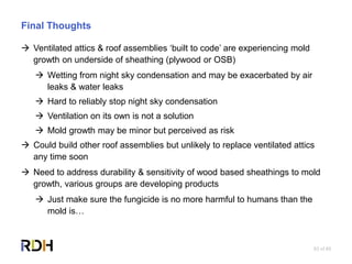 83 of 85
Final Thoughts
 Ventilated attics & roof assemblies ‘built to code’ are experiencing mold
growth on underside of sheathing (plywood or OSB)
 Wetting from night sky condensation and may be exacerbated by air
leaks & water leaks
 Hard to reliably stop night sky condensation
 Ventilation on its own is not a solution
 Mold growth may be minor but perceived as risk
 Could build other roof assemblies but unlikely to replace ventilated attics
any time soon
 Need to address durability & sensitivity of wood based sheathings to mold
growth, various groups are developing products
 Just make sure the fungicide is no more harmful to humans than the
mold is…
 