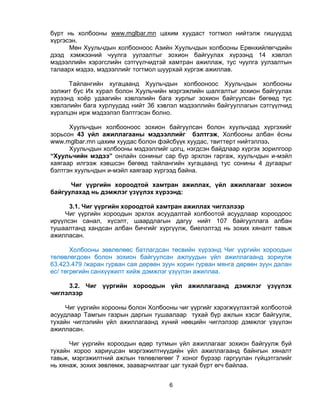 6
бүрт нь холбооны www.mglbar.mn цахим хуудаст тогтмол нийтэлж гишүүдэд
хүргэсэн.
Мөн Хуульчдын холбооноос Азийн Хуульчдын холбооны Ерөнхийлөгчдийн
дээд хэмжээний чуулга уулзалтыг зохион байгуулах хүрээнд 14 хэвлэл
мэдээллийн хэрэгслийн сэтгүүлчидтэй хамтран ажиллаж, тус чуулга уулзалтын
талаарх мэдээ, мэдээллийг тогтмол шуурхай хүргэж ажиллав.
Тайлангийн хугацаанд Хуульчдын холбооноос Хуульчдын холбооны
ээлжит бус Их хурал болон Хуульчийн мэргэжлийн шалгалтыг зохион байгуулах
хүрээнд хоѐр удаагийн хэвлэлийн бага хурлыг зохион байгуулсан бөгөөд тус
хэвлэлийн бага хурлуудад нийт 36 хэвлэл мэдээллийн байгууллагын сэтгүүлчид
хүрэлцэн ирж мэдээлэл бэлтгэсэн болно.
Хуульчдын холбооноос зохион байгуулсан болон хуульчдад хүргэхийг
зорьсон 43 үйл ажиллагааны мэдээллийг бэлтгэж, Холбооны албан ѐсны
www.mglbar.mn цахим хуудас болон фэйсбүүк хуудас, твиттерт нийтэллээ.
Хуульчдын холбооны мэдээллийг цогц, нэгдсэн байдлаар хүргэх зорилгоор
“Хуульчийн мэдээ” онлайн сониныг сар бүр эрхлэн гаргаж, хуульчдын и-мэйл
хаягаар илгээж хэвшсэн бөгөөд тайлангийн хугацаанд тус сонины 4 дугаарыг
бэлтгэн хуульчдын и-мэйл хаягаар хүргээд байна.
Чиг үүргийн хороодтой хамтран ажиллах, үйл ажиллагааг зохион
байгуулахад нь дэмжлэг үзүүлэх хүрээнд:
3.1. Чиг үүргийн хороодтой хамтран ажиллах чиглэлээр
Чиг үүргийн хороодын эрхлэх асуудалтай холбоотой асуудлаар хороодоос
ирүүлсэн санал, хүсэлт, шаардлагын дагуу нийт 107 байгууллага албан
тушаалтанд хандсан албан бичгийг хүргүүлж, биелэлтэд нь зохих хяналт тавьж
ажилласан.
Холбооны зөвлөлөөс батлагдсан төсвийн хүрээнд Чиг үүргийн хороодын
төлөвлөгдсөн болон зохион байгуулсан ажлуудын үйл ажиллагаанд зориулж
63.423.479 /жаран гурван сая дөрвөн зуун хорин гурван мянга дөрвөн зуун далан
ес/ төгрөгийн санхүүжилт хийж дэмжлэг үзүүлэн ажиллаа.
3.2. Чиг үүргийн хороодын үйл ажиллагаанд дэмжлэг үзүүлэх
чиглэлээр
Чиг үүргийн хорооны болон Холбооны чиг үүргийг хэрэгжүүлэхтэй холбоотой
асуудлаар Тамгын газрын даргын тушаалаар тухай бүр ажлын хэсэг байгуулж,
тухайн чиглэлийн үйл ажиллагаанд хүний нөөцийн чиглэлээр дэмжлэг үзүүлэн
ажилласан.
Чиг үүргийн хороодын өдөр тутмын үйл ажиллагааг зохион байгуулж буй
тухайн хороо хариуцсан мэргэжилтнүүдийн үйл ажиллагаанд байнгын хяналт
тавьж, мэргэжилтний ажлын төлөвлөгөөг 7 хоног бүрээр гаргуулан гүйцэтгэлийг
нь хянаж, зохих зөвлөмж, зааварчилгааг цаг тухай бүрт өгч байлаа.
 