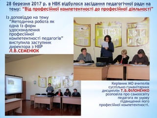 28 березня 2017 р. в НВК відбулося засідання педагогічної ради на
тему: “Від професійної компетентності до професійної діяльності”
Із доповіддю на тему
“Методична робота як
одна із форм
удосконалення
професійної
компетентності педагогів”
виступила заступник
директора з НВР
Л.В.СЕМЕНЮК
Керівник МО вчителів
суспільно-гуманітарних
дисциплін Т.Б.ФІЛОНЕНКО
розповіла про самоосвіту
педагога як умову
підвищення його
професійної компетентності.
 