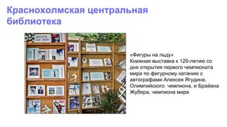 «Фигуры на льду»
Книжная выставка к 120-летию со
дня открытия первого чемпионата
мира по фигурному катанию с
автографами Алексея Ягудина,
Олимпийского чемпиона, и Брайана
Жубера, чемпиона мира
Краснохолмская центральная
библиотека
 