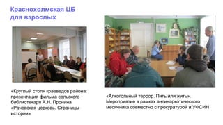 «Алкогольный террор. Пить или жить».
Мероприятие в рамках антинаркотического
месячника совместно с прокуратурой и УФСИН
«Круглый стол» краеведов района:
презентация фильма сельского
библиотекаря А.Н. Пронина
«Рачевская церковь. Страницы
истории»
Краснохолмская ЦБ
для взрослых
 