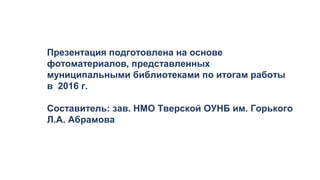 Презентация подготовлена на основе
фотоматериалов, представленных
муниципальными библиотеками по итогам работы
в 2016 г.
Составитель: зав. НМО Тверской ОУНБ им. Горького
Л.А. Абрамова
 
