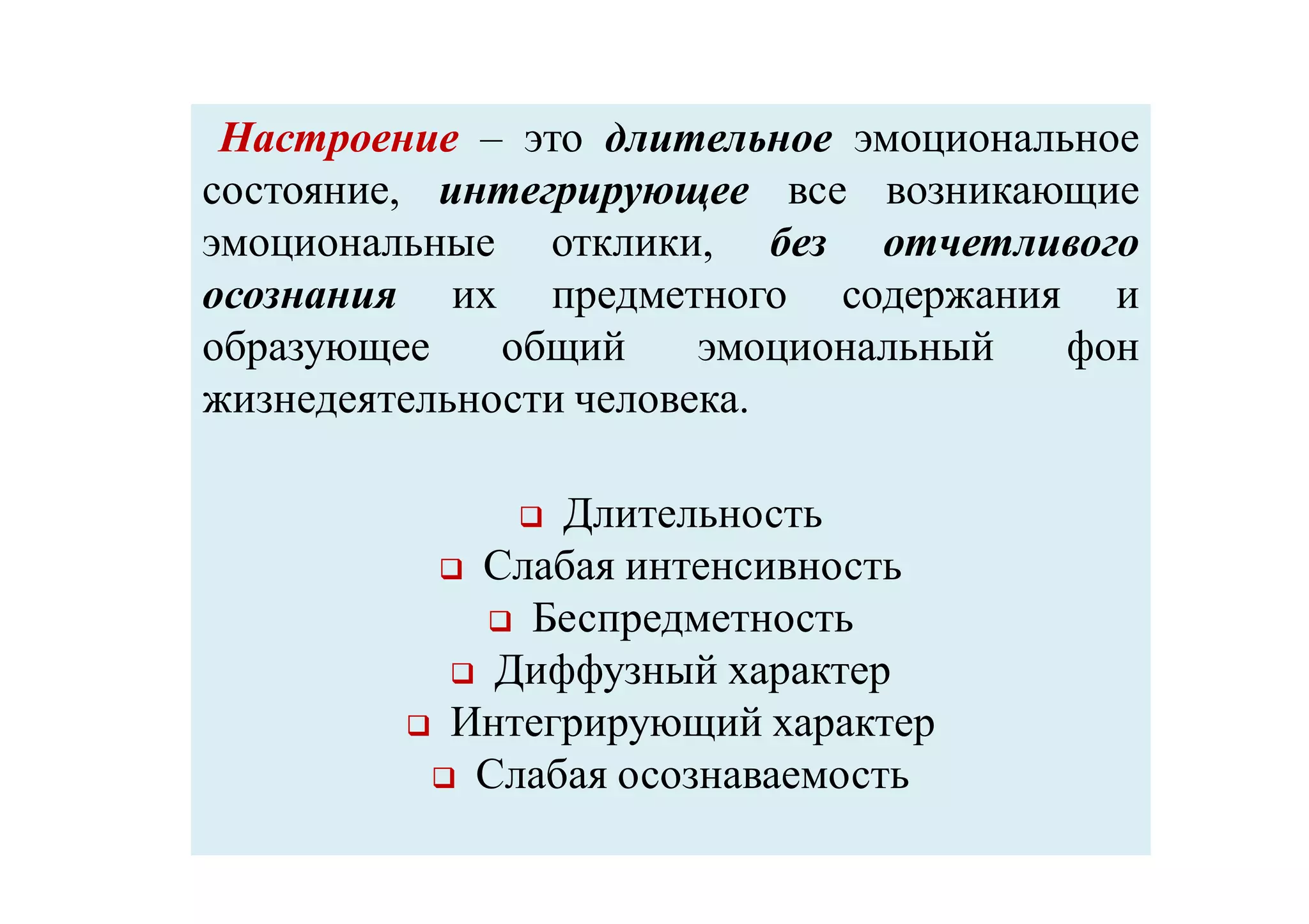 НастроениеНастроение – это длительное эмоциональное
состояние, интегрирующее все возникающие
эмоциональные отклики, без отчетливого
осознания их предметного содержания и
образующее общий эмоциональный фон
жизнедеятельности человека.
 Длительность
 Слабая интенсивность
 Беспредметность
 Диффузный характер
 Интегрирующий характер
 Слабая осознаваемость
 