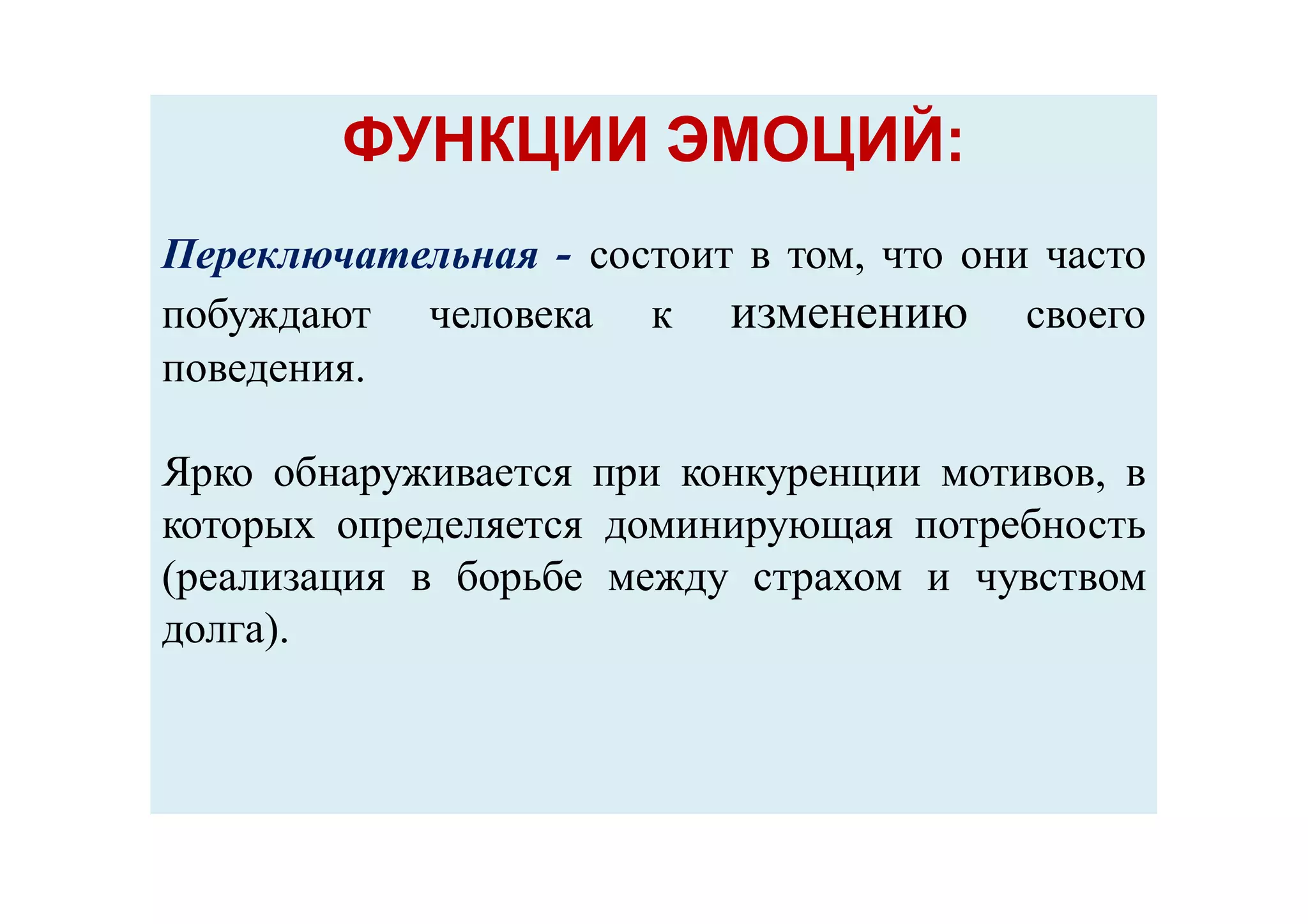 ФУНКЦИИ ЭМОЦИЙ:ФУНКЦИИ ЭМОЦИЙ:
Переключательная - состоит в том, что они часто
побуждают человека к изменению своего
поведения.
Ярко обнаруживается при конкуренции мотивов, в
которых определяется доминирующая потребность
(реализация в борьбе между страхом и чувством
долга).
 