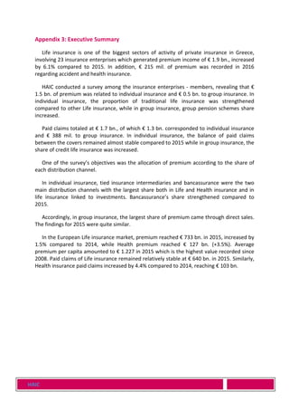 HAIC
Appendix 3: Executive Summary
Life insurance is one of the biggest sectors of activity of private insurance in Greece,
involving 23 insurance enterprises which generated premium income of € 1.9 bn., increased
by 6.1% compared to 2015. In addition, € 215 mil. of premium was recorded in 2016
regarding accident and health insurance.
HAIC conducted a survey among the insurance enterprises - members, revealing that €
1.5 bn. of premium was related to individual insurance and € 0.5 bn. to group insurance. In
individual insurance, the proportion of traditional life insurance was strengthened
compared to other Life insurance, while in group insurance, group pension schemes share
increased.
Paid claims totaled at € 1.7 bn., of which € 1.3 bn. corresponded to individual insurance
and € 388 mil. to group insurance. In individual insurance, the balance of paid claims
between the covers remained almost stable compared to 2015 while in group insurance, the
share of credit life insurance was increased.
One of the survey’s objectives was the allocation of premium according to the share of
each distribution channel.
In individual insurance, tied insurance intermediaries and bancassurance were the two
main distribution channels with the largest share both in Life and Health insurance and in
life insurance linked to investments. Bancassurance’s share strengthened compared to
2015.
Accordingly, in group insurance, the largest share of premium came through direct sales.
The findings for 2015 were quite similar.
In the European Life insurance market, premium reached € 733 bn. in 2015, increased by
1.5% compared to 2014, while Health premium reached € 127 bn. (+3.5%). Average
premium per capita amounted to € 1.227 in 2015 which is the highest value recorded since
2008. Paid claims of Life insurance remained relatively stable at € 640 bn. in 2015. Similarly,
Health insurance paid claims increased by 4.4% compared to 2014, reaching € 103 bn.
 