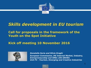 Skills development in EU tourism
Call for proposals in the framework of the
Youth on the Spot Initiative
Kick off meeting 10 November 2016
Donatella Soria and Silvia Draghi
European Commission, DG Internal Market, Industry,
Entrepreneurship and SMEs (DG GROW)
Unit F4 - Tourism, Emerging and Creative Industries
1
 
