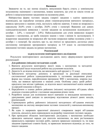 Висновки
Зважаючи на те, що значна кількість випускників беруть участь у зовнішньому
незалежному оцінюванні з математики, можна зазначити, що учні не зовсім готові до
роботи із вищезазначеними завданнями на належному рівні.
Найпростіша форма тестових завдань (закриті завдання з однією правильною
відповіддю), що передбачає контроль рівня «знання-розуміння вивченого матеріалу»,
виявила прогалини в знаннях учнів, несталість набутих навичок. З ними не впоралися в
середньому 26,0% учнів з алгебри, 28,0% учнів з геометрії. Важкими для деяких
одинадцятикласників виявилися і тестові завдання на встановлення відповідності (з
алгебри – 2,0%, з геометрії - 2,0%). Найскладнішими для учнів виявилися відкриті
завдання з математики, де треба показати знання з теми і вміння їх застосовувати. З
відкритими завданнями не впоралися або частково впоралися майже половина учнів і з
алгебри і з геометрії. Це свідчить про те, що вчителі не приділяють достатньо уваги
системному повторенню програмового матеріалу за 5-9 класи та систематичному
виконанню тестових завдань на уроках математики.
Рекомендації
за результатами моніторингового дослідження
Результати моніторингового дослідження дають змогу сформулювати практичні
рекомендації:
Для районних (міських) методичних служб:
1. Вивчити результати моніторингу якості знань з математики та методичні
рекомендації щодо подальшої роботи над усуненням недоліків.
2. Донести їх до відома вчителів, що викладають цей предмет у 11 класі.
3. Забезпечити методичну допомогу в організації та реалізації вчителями
систематичної роботи одинадцятикласників із тестовими завданнями різної
форми над темами, передбаченими програмою ЗНО з математики, зокрема над
тими, що виявили прогалини в знаннях учнів. Особливу увагу даній роботі
приділити тим містам і районам, де відсоток якості математичної освіти нижчий
за середній показник в області.
4. Передбачити в планах роботи районних (міських) методичних об’єднань обмін
досвідом стосовно роботи з тестовими завданнями різних типів.
5. Розробити заходи для поліпшення якості навчання та викладання математики з
урахуванням даної довідки та циклограму відстеження дієвості даних заходів,
рекомендацій.
6. Спрямовувати роботу районного (міського) методичного об’єднання вчителів
математики на систему використання тестових технологій у навчально-виховному
процесі.
7. Як один із напрямків практичної діяльності створювати творчі об’єднання
вчителів, діяльність яких спрямовувати на розробку тематичних тестових завдань.
8. При проведенні обласних моніторингових досліджень з математики необхідно
проводити навчальні наради для вчителів математики, на яких роз’яснювати
правильність перевірки тестових робіт, навчати правильно оцінювати те, чи інше
завдання (правильно ставити бали), та правильно визначати відповідь до того, чи
іншого завдання.
 