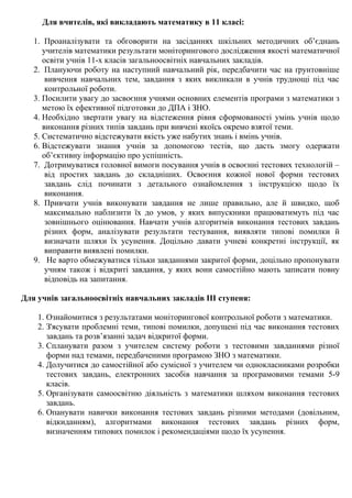 Для вчителів, які викладають математику в 11 класі:
1. Проаналізувати та обговорити на засіданнях шкільних методичних об’єднань
учителів математики результати моніторингового дослідження якості математичної
освіти учнів 11-х класів загальноосвітніх навчальних закладів.
2. Плануючи роботу на наступний навчальний рік, передбачити час на ґрунтовніше
вивчення навчальних тем, завдання з яких викликали в учнів труднощі під час
контрольної роботи.
3. Посилити увагу до засвоєння учнями основних елементів програми з математики з
метою їх ефективної підготовки до ДПА і ЗНО.
4. Необхідно звертати увагу на відстеження рівня сформованості умінь учнів щодо
виконання різних типів завдань при вивчені якоїсь окремо взятої теми.
5. Систематично відстежувати якість уже набутих знань і вмінь учнів.
6. Відстежувати знання учнів за допомогою тестів, що дасть змогу одержати
об’єктивну інформацію про успішність.
7. Дотримуватися головної вимоги посування учнів в освоєнні тестових технологій –
від простих завдань до складніших. Освоєння кожної нової форми тестових
завдань слід починати з детального ознайомлення з інструкцією щодо їх
виконання.
8. Привчати учнів виконувати завдання не лише правильно, але й швидко, щоб
максимально наблизити їх до умов, у яких випускники працюватимуть під час
зовнішнього оцінювання. Навчати учнів алгоритмів виконання тестових завдань
різних форм, аналізувати результати тестування, виявляти типові помилки й
визначати шляхи їх усунення. Доцільно давати учневі конкретні інструкції, як
виправити виявлені помилки.
9. Не варто обмежуватися тільки завданнями закритої форми, доцільно пропонувати
учням також і відкриті завдання, у яких вони самостійно мають записати повну
відповідь на запитання.
Для учнів загальноосвітніх навчальних закладів ІІІ ступеня:
1. Ознайомитися з результатами моніторингової контрольної роботи з математики.
2. З'ясувати проблемні теми, типові помилки, допущені під час виконання тестових
завдань та розв’язанні задач відкритої форми.
3. Спланувати разом з учителем систему роботи з тестовими завданнями різної
форми над темами, передбаченими програмою ЗНО з математики.
4. Долучитися до самостійної або сумісної з учителем чи однокласниками розробки
тестових завдань, електронних засобів навчання за програмовими темами 5-9
класів.
5. Організувати самоосвітню діяльність з математики шляхом виконання тестових
завдань.
6. Опанувати навички виконання тестових завдань різними методами (довільним,
відкиданням), алгоритмами виконання тестових завдань різних форм,
визначенням типових помилок і рекомендаціями щодо їх усунення.
 