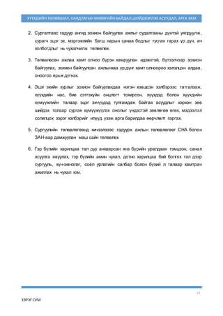 13
ЗЭРЭГ СУМ
ХҮҮХДИЙН ТӨЛӨВШИЛ, ХАНДЛАГЫН ӨНӨӨГИЙН БАЙДАЛ,ШИЙДВЭРЛЭХ АСУУДАЛ, АРГА ЗАМ
2. Сургалтаас гадуур ангид зохион байгуулах ажлыг судалгааны дүнтэй уялдуулж,
сурагч эцэг эх, мэргэжлийн багш нарын санаа бодлыг тусган гарах үр дүн, ач
холбогдлыг нь чухалчилж төлөвлөх.
3. Төлөвлөсөн ажлаа хамт олноо бүрэн хамруулан идэвхтэй, бүтээлчээр зохион
байгуулах, зохион байгуулсан ажлынхаа үр дүнг хамт олноороо хэлэлцэн алдаа,
оноогоо ярьж дүгнэх.
4. Эцэг эхийн хурлыг зохион байгуулахдаа нэгэн хэвшсэн хэлбэрээс татгалзаж,
хүүхдийн нас, бие сэтгэхүйн онцлогт тохирсон, хүүхдэд болон хүүхдийн
хүмүүжлийн талаар эцэг эхчүүдэд тулгамдаж байгаа асуудлыг хэрхэн зөв
шийдэх талаар сурган хүмүүжүүлэх онолыг үндэстэй зөвлөгөө өгөх, мэдээлэл
солилцох зэрэг хэлбэрийг илүүд үзэж арга барилдаа өөрчлөлт гаргах.
5. Сургуулийн төлөвлөгөөнд хичээлэээс гадуурх ажлын төлөвлөгөөг СНА болон
ЗАН-аар дамжуулан маш сайн төлөвлөх
6. Гэр бүлийн харилцаа тал руу анхаарсан янз бүрийн уралдаан тэмцээн, санал
асуулга явуулах, гэр бүлийн амин чухал, дотно харилцаа бий болгох тал дээр
сургууль, хүн-эмнэлэг, соёл урлагийн салбар болон бүхий л талаар хамтран
ажиллах нь чухал юм.
 