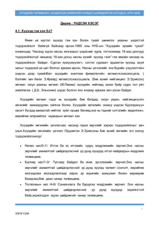 5
ЗЭРЭГ СУМ
ХҮҮХДИЙН ТӨЛӨВШИЛ, ХАНДЛАГЫН ӨНӨӨГИЙН БАЙДАЛ,ШИЙДВЭРЛЭХ АСУУДАЛ, АРГА ЗАМ
Дөрөв : ҮНДСЭН ХЭСЭГ
4.1. Хүүхэд гэж хэн бэ?
Өнөө үе хүртэл хүүхэд гэж хэн болох тухай шинжлэх ухааны үндэстэй
тодорхойлолт байхгүй байсаар ирсэн.1989 оны НҮБ-ын “Хүүхдийн эрхийн тухай”
конвенцид “Насанд хүрэх насны хязгаарыг үндэсний хууль тогтоомжид 18-аас доогуур
тодорхойлоогүй нөхцөлд 18-аас доош насны хүнийг хүүхэд гэнэ” гэж зөвхөн насаар нь
тодорхойлсон байдаг. Сурган хүмүүжүүлэгч, сэтгэл судлаач эрдэмтэн хүүхэд ахуй
насыг тодорхой үе шат болгон хувааж ирсэн. Насны үечлэлийг янз бүрийн үзүүлэлтийн
үндсэн дээр тухайлбал хүүхдийн анатоми физиологийн хөгжил,психосексуаль (
бэлгийн зөн билэг З.Фрейд) хөгжил,психосоциаль (бие хүний нийгэмшил Э.Эриксон)
хөгжил, оюун ухааны хөгжил (Ж.Пиаже) хүүхдийн нийгэмд эзлэх байр суурь гол үйл
ажиллагаа ( Д.Б. Эльконин) үндэс болгон янз янзаар хувааж авч үзсэн байдаг.
Хүүхдийн хөгжил гэдэг нь хүүхдийн бие бялдар, оюун ухаан, нийгэмшихүйн
хөгжлийг хамааруулан ойлгож болно. Хүүхдийн хөгжлийн энэхүү үндсэн бүрэлдэхүүн
хэсэгт бүгдэд хамаатай нийтлэг зүйл орших бөгөөд энэ нь тэдний сэтгэлийн хөдөлгөөн,
өөрийгөө илэрхийлэх чадварын хөгжил юм.
Хүүхдийн хөгжлийн үечлэл,нас насанд гарах зөрчлийг хэрхэн тодорхойлсныг авч
үзье.Хүүхдийн хөгжлийн үечлэл /Эрдэмтэн Э.Эриксоны бие хүний хөгжийн эго онолд
тодорхойлсоноор/
 Нялах нас/0-1/: Итгэх ба эс итгэхийн суурь мэдрэмжийн зөрчил.Энэ насны
зөрчлийг амжилттай шийдвэрлэсний үр дүнд хүүхдэд итгэл найдварын мэдрэмж
төлөвшинө.
 Балчир нас/1-3/: Тусгаар байдал ба ичих эргэлзэхийн зөрчил.Энэ насны
зөрчлийг амжилттай шийдвэрлэсний үр дүнд хүүхэд чөлөөт сонголт, өөрийгөө
хязгаарлах хязгаарлалтаар илрэх эр зоригийн хүмүүжил болон өөрөөрөө
бахархах,бие даах чанар төлөвшинө.
 Тоглоомын нас /4-6/ Санаачлага ба буруугаа мэдрэхийн зөрчил. Энэ насны
зөрчлийг амжилттай шийдвэрлэсний үр дүнд хүүхдэд зорилготой
байх,зорилгодоо хүрэх шийдэмгий чанар төлөвшинө.
 