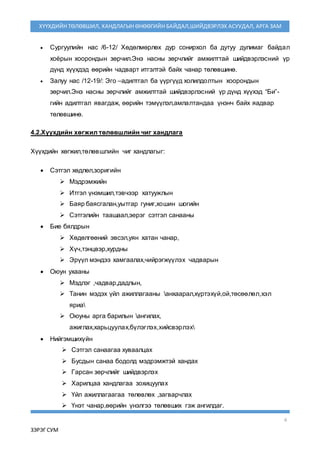 6
ЗЭРЭГ СУМ
ХҮҮХДИЙН ТӨЛӨВШИЛ, ХАНДЛАГЫН ӨНӨӨГИЙН БАЙДАЛ,ШИЙДВЭРЛЭХ АСУУДАЛ, АРГА ЗАМ
 Сургуулийн нас /6-12/ Хөдөлмөрлөх дур сонирхол ба дутуу дулимаг байдал
хоёрын хоорондын зөрчил.Энэ насны зөрчлийг амжилттай шийдвэрлэсний үр
дүнд хүүхдэд өөрийн чадварт итгэлтэй байх чанар төлөвшинө.
 Залуу нас /12-19/: Эго –адилтгал ба үүргүүд холилдолтын хоорондын
зөрчил.Энэ насны зөрчлийг амжилттай шийдвэрлэсний үр дүнд хүүхэд “Би”-
гийн адилтгал явагдаж, өөрийн тэмүүлэл,амлалтандаа үнэнч байх яадвар
төлөвшинө.
4.2.Хүүхдийн хөгжил төлөвшлийн чиг хандлага
Хүүхдийн хөгжил,төлөвшлийн чиг хандлагыг:
 Сэтгэл хөдлөл,зоригийн
 Мэдрэмжийн
 Итгэл үнэмшил,тэвчээр хатуужлын
 Баяр баясгалан,уытгар гуниг,хошин шогийн
 Сэтгэлийн таашаал,эерэг сэтгэл санааны
 Бие бялдрын
 Хөдөлгөөний эвсэл,уян хатан чанар,
 Хүч,тэнцвэр,хурдны
 Эрүүл мэндээ хамгаалах,чийрэгжүүлэх чадварын
 Оюун ухааны
 Мэдлэг ,чадвар,дадлын,
 Танин мэдэх үйл ажиллагааны анхаарал,хүртэхүй,ой,төсөөлөл,хэл
яриа
 Оюуны арга барилын ангилах,
ажиглах,харьцуулах,бүлэглэх,хийсвэрлэх
 Нийгэмшихүйн
 Сэтгэл санаагаа хуваалцах
 Бусдын санаа бодолд мэдрэмжтэй хандах
 Гарсан зөрчлийг шийдвэрлэх
 Харилцаа хандлагаа зохицуулах
 Үйл ажиллагаагаа төлөвлөх ,загварчлах
 Үнэт чанар,өөрийн үнэлгээ төлөвших гэж ангилдаг.
 