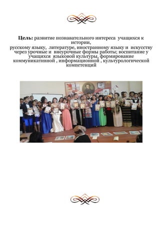 Цель: развитие познавательного интереса учащихся к
истории,
русскому языку, литературе, иностранному языку и искусству
через урочные и внеурочные формы работы; воспитание у
учащихся языковой культуры, формирование
коммуникативной , информационной , культурологической
компетенций