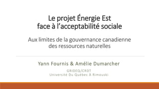 Le projet Énergie Est
face à l’acceptabilité sociale
Aux limites de la gouvernance canadienne
des ressources naturelles
Yann Fournis & Amélie Dumarcher
GRIDEQ /CRDT
Université Du Québec À Rimouski
 