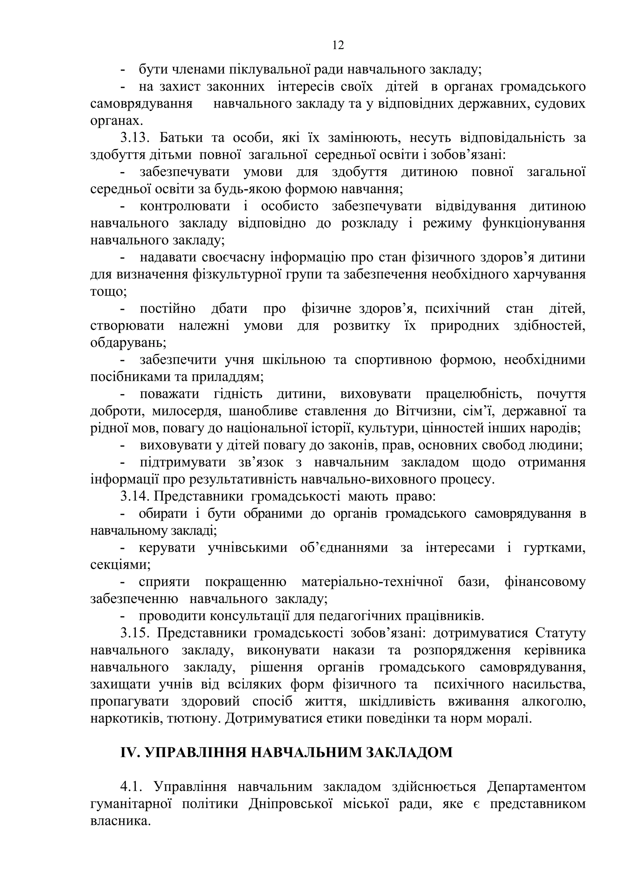 12
- бути членами піклувальної ради навчального закладу;
- на захист законних інтересів своїх дітей в органах громадського
самоврядування навчального закладу та у відповідних державних, судових
органах.
3.13. Батьки та особи, які їх замінюють, несуть відповідальність за
здобуття дітьми повної загальної середньої освіти і зобов’язані:
- забезпечувати умови для здобуття дитиною повної загальної
середньої освіти за будь-якою формою навчання;
- контролювати і особисто забезпечувати відвідування дитиною
навчального закладу відповідно до розкладу і режиму функціонування
навчального закладу;
- надавати своєчасну інформацію про стан фізичного здоров’я дитини
для визначення фізкультурної групи та забезпечення необхідного харчування
тощо;
- постійно дбати про фізичне здоров’я, психічний стан дітей,
створювати належні умови для розвитку їх природних здібностей,
обдарувань;
- забезпечити учня шкільною та спортивною формою, необхідними
посібниками та приладдям;
- поважати гідність дитини, виховувати працелюбність, почуття
доброти, милосердя, шанобливе ставлення до Вітчизни, сім’ї, державної та
рідної мов, повагу до національної історії, культури, цінностей інших народів;
- виховувати у дітей повагу до законів, прав, основних свобод людини;
- підтримувати зв’язок з навчальним закладом щодо отримання
інформації про результативність навчально-виховного процесу.
3.14. Представники громадськості мають право:
- обирати і бути обраними до органів громадського самоврядування в
навчальному закладі;
- керувати учнівськими об’єднаннями за інтересами і гуртками,
секціями;
- сприяти покращенню матеріально-технічної бази, фінансовому
забезпеченню навчального закладу;
- проводити консультації для педагогічних працівників.
3.15. Представники громадськості зобов’язані: дотримуватися Статуту
навчального закладу, виконувати накази та розпорядження керівника
навчального закладу, рішення органів громадського самоврядування,
захищати учнів від всіляких форм фізичного та психічного насильства,
пропагувати здоровий спосіб життя, шкідливість вживання алкоголю,
наркотиків, тютюну. Дотримуватися етики поведінки та норм моралі.
ІV. УПРАВЛІННЯ НАВЧАЛЬНИМ ЗАКЛАДОМ
4.1. Управління навчальним закладом здійснюється Департаментом
гуманітарної політики Дніпровської міської ради, яке є представником
власника.
 