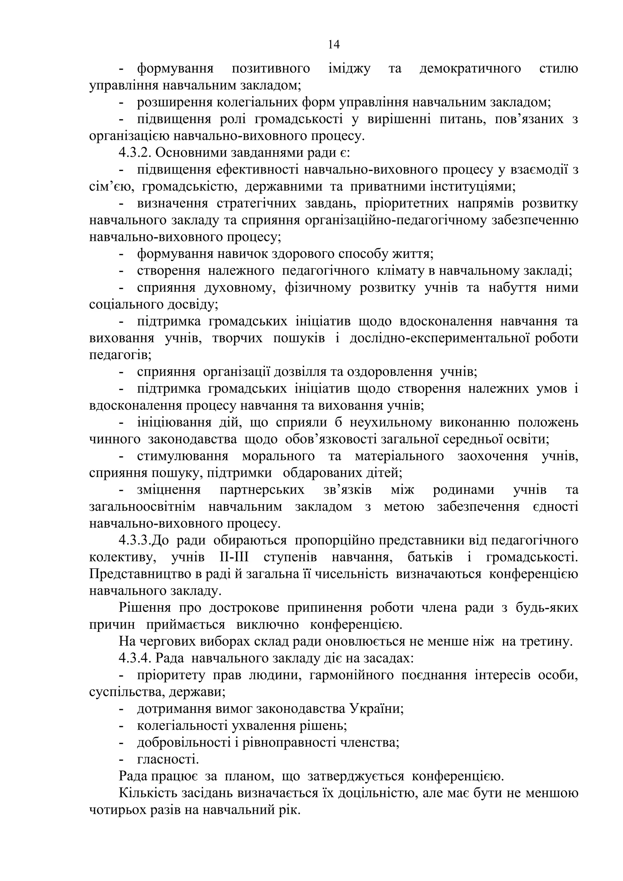 14
- формування позитивного іміджу та демократичного стилю
управління навчальним закладом;
- розширення колегіальних форм управління навчальним закладом;
- підвищення ролі громадськості у вирішенні питань, пов’язаних з
організацією навчально-виховного процесу.
4.3.2. Основними завданнями ради є:
- підвищення ефективності навчально-виховного процесу у взаємодії з
сім’єю, громадськістю, державними та приватними інституціями;
- визначення стратегічних завдань, пріоритетних напрямів розвитку
навчального закладу та сприяння організаційно-педагогічному забезпеченню
навчально-виховного процесу;
- формування навичок здорового способу життя;
- створення належного педагогічного клімату в навчальному закладі;
- сприяння духовному, фізичному розвитку учнів та набуття ними
соціального досвіду;
- підтримка громадських ініціатив щодо вдосконалення навчання та
виховання учнів, творчих пошуків і дослідно-експериментальної роботи
педагогів;
- сприяння організації дозвілля та оздоровлення учнів;
- підтримка громадських ініціатив щодо створення належних умов і
вдосконалення процесу навчання та виховання учнів;
- ініціювання дій, що сприяли б неухильному виконанню положень
чинного законодавства щодо обов’язковості загальної середньої освіти;
- стимулювання морального та матеріального заохочення учнів,
сприяння пошуку, підтримки обдарованих дітей;
- зміцнення партнерських зв’язків між родинами учнів та
загальноосвітнім навчальним закладом з метою забезпечення єдності
навчально-виховного процесу.
4.3.3.До ради обираються пропорційно представники від педагогічного
колективу, учнів II-III ступенів навчання, батьків і громадськості.
Представництво в раді й загальна її чисельність визначаються конференцією
навчального закладу.
Рішення про дострокове припинення роботи члена ради з будь-яких
причин приймається виключно конференцією.
На чергових виборах склад ради оновлюється не менше ніж на третину.
4.3.4. Рада навчального закладу діє на засадах:
- пріоритету прав людини, гармонійного поєднання інтересів особи,
суспільства, держави;
- дотримання вимог законодавства України;
- колегіальності ухвалення рішень;
- добровільності і рівноправності членства;
- гласності.
Рада працює за планом, що затверджується конференцією.
Кількість засідань визначається їх доцільністю, але має бути не меншою
чотирьох разів на навчальний рік.
 