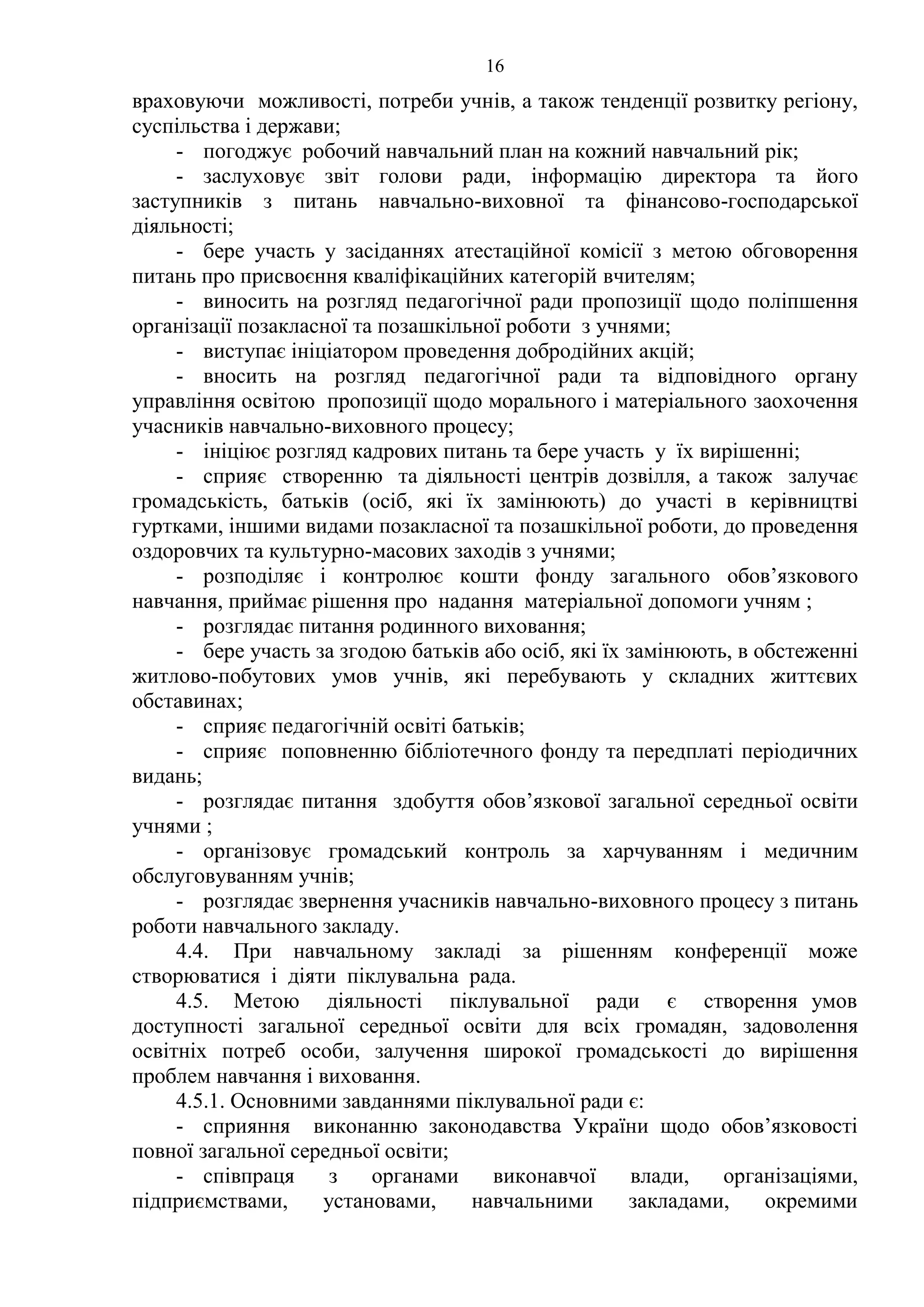 16
враховуючи можливості, потреби учнів, а також тенденції розвитку регіону,
суспільства і держави;
- погоджує робочий навчальний план на кожний навчальний рік;
- заслуховує звіт голови ради, інформацію директора та його
заступників з питань навчально-виховної та фінансово-господарської
діяльності;
- бере участь у засіданнях атестаційної комісії з метою обговорення
питань про присвоєння кваліфікаційних категорій вчителям;
- виносить на розгляд педагогічної ради пропозиції щодо поліпшення
організації позакласної та позашкільної роботи з учнями;
- виступає ініціатором проведення добродійних акцій;
- вносить на розгляд педагогічної ради та відповідного органу
управління освітою пропозиції щодо морального і матеріального заохочення
учасників навчально-виховного процесу;
- ініціює розгляд кадрових питань та бере участь у їх вирішенні;
- сприяє створенню та діяльності центрів дозвілля, а також залучає
громадськість, батьків (осіб, які їх замінюють) до участі в керівництві
гуртками, іншими видами позакласної та позашкільної роботи, до проведення
оздоровчих та культурно-масових заходів з учнями;
- розподіляє і контролює кошти фонду загального обов’язкового
навчання, приймає рішення про надання матеріальної допомоги учням ;
- розглядає питання родинного виховання;
- бере участь за згодою батьків або осіб, які їх замінюють, в обстеженні
житлово-побутових умов учнів, які перебувають у складних життєвих
обставинах;
- сприяє педагогічній освіті батьків;
- сприяє поповненню бібліотечного фонду та передплаті періодичних
видань;
- розглядає питання здобуття обов’язкової загальної середньої освіти
учнями ;
- організовує громадський контроль за харчуванням і медичним
обслуговуванням учнів;
- розглядає звернення учасників навчально-виховного процесу з питань
роботи навчального закладу.
4.4. При навчальному закладі за рішенням конференції може
створюватися і діяти піклувальна рада.
4.5. Метою діяльності піклувальної ради є створення умов
доступності загальної середньої освіти для всіх громадян, задоволення
освітніх потреб особи, залучення широкої громадськості до вирішення
проблем навчання і виховання.
4.5.1. Основними завданнями піклувальної ради є:
- сприяння виконанню законодавства України щодо обов’язковості
повної загальної середньої освіти;
- співпраця з органами виконавчої влади, організаціями,
підприємствами, установами, навчальними закладами, окремими
 