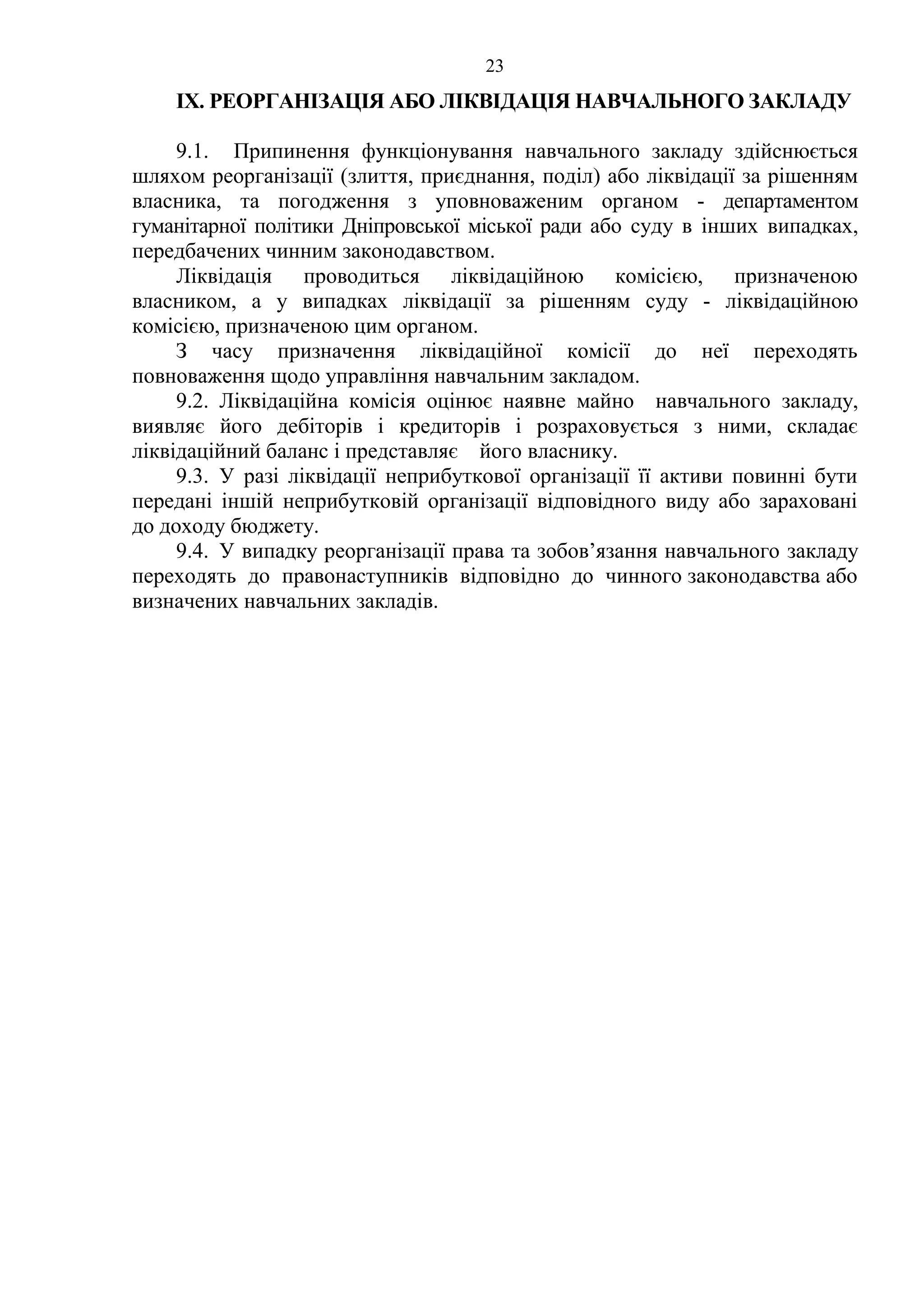 23
IX. РЕОРГАНІЗАЦІЯ АБО ЛІКВІДАЦІЯ НАВЧАЛЬНОГО ЗАКЛАДУ
9.1. Припинення функціонування навчального закладу здійснюється
шляхом реорганізації (злиття, приєднання, поділ) або ліквідації за рішенням
власника, та погодження з уповноваженим органом - департаментом
гуманітарної політики Дніпровської міської ради або суду в інших випадках,
передбачених чинним законодавством.
Ліквідація проводиться ліквідаційною комісією, призначеною
власником, а у випадках ліквідації за рішенням суду - ліквідаційною
комісією, призначеною цим органом.
З часу призначення ліквідаційної комісії до неї переходять
повноваження щодо управління навчальним закладом.
9.2. Ліквідаційна комісія оцінює наявне майно навчального закладу,
виявляє його дебіторів і кредиторів і розраховується з ними, складає
ліквідаційний баланс і представляє його власнику.
9.3. У разі ліквідації неприбуткової організації її активи повинні бути
передані іншій неприбутковій організації відповідного виду або зараховані
до доходу бюджету.
9.4. У випадку реорганізації права та зобов’язання навчального закладу
переходять до правонаступників відповідно до чинного законодавства або
визначених навчальних закладів.
 