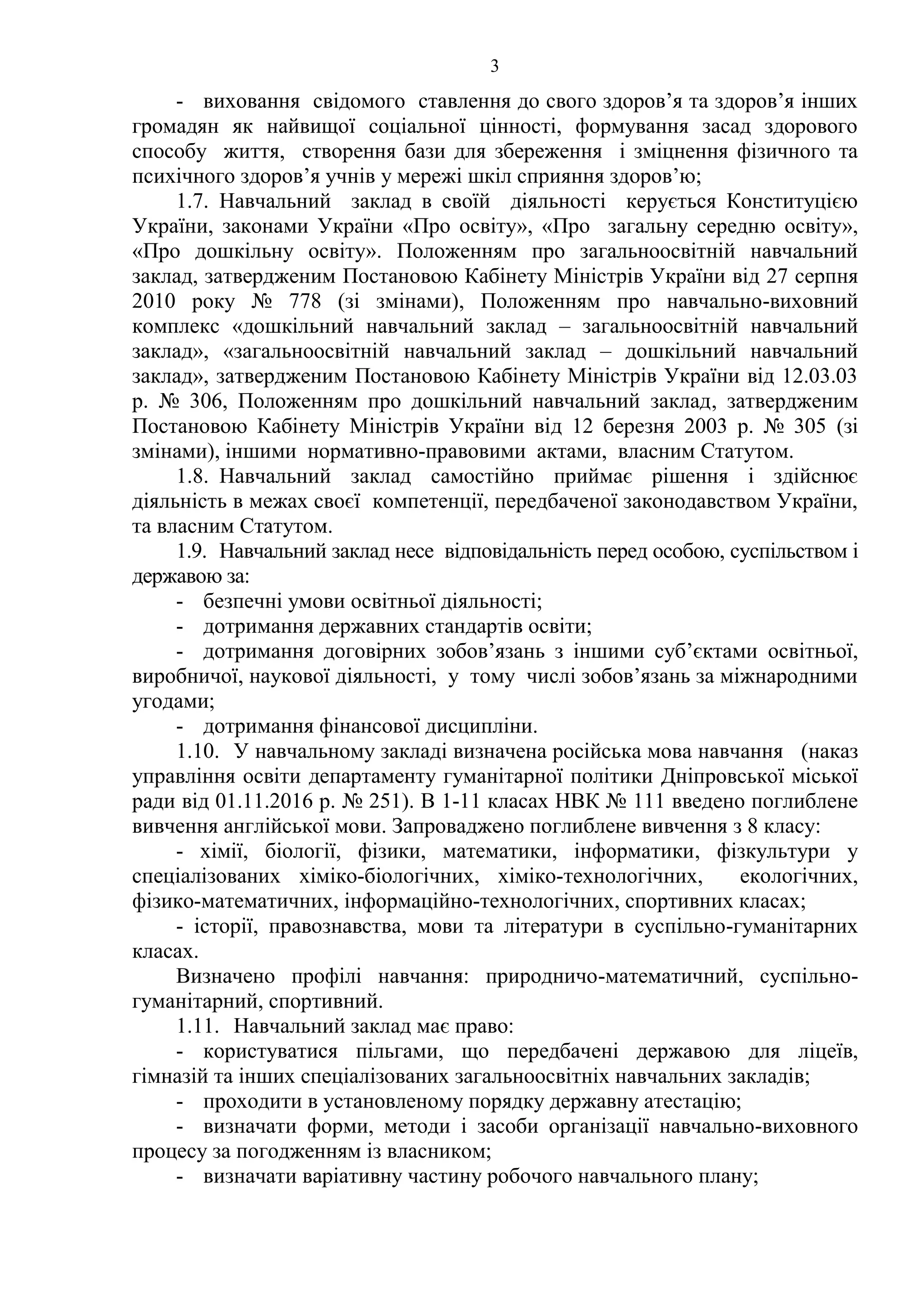 3
- виховання свідомого ставлення до свого здоров’я та здоров’я інших
громадян як найвищої соціальної цінності, формування засад здорового
способу життя, створення бази для збереження і зміцнення фізичного та
психічного здоров’я учнів у мережі шкіл сприяння здоров’ю;
1.7. Навчальний заклад в своїй діяльності керується Конституцією
України, законами України «Про освіту», «Про загальну середню освіту»,
«Про дошкільну освіту». Положенням про загальноосвітній навчальний
заклад, затвердженим Постановою Кабінету Міністрів України від 27 серпня
2010 року № 778 (зі змінами), Положенням про навчально-виховний
комплекс «дошкільний навчальний заклад – загальноосвітній навчальний
заклад», «загальноосвітній навчальний заклад – дошкільний навчальний
заклад», затвердженим Постановою Кабінету Міністрів України від 12.03.03
р. № 306, Положенням про дошкільний навчальний заклад, затвердженим
Постановою Кабінету Міністрів України від 12 березня 2003 р. № 305 (зі
змінами), іншими нормативно-правовими актами, власним Статутом.
1.8. Навчальний заклад самостійно приймає рішення і здійснює
діяльність в межах своєї компетенції, передбаченої законодавством України,
та власним Статутом.
1.9. Навчальний заклад несе відповідальність перед особою, суспільством і
державою за:
- безпечні умови освітньої діяльності;
- дотримання державних стандартів освіти;
- дотримання договірних зобов’язань з іншими суб’єктами освітньої,
виробничої, наукової діяльності, у тому числі зобов’язань за міжнародними
угодами;
- дотримання фінансової дисципліни.
1.10. У навчальному закладі визначена російська мова навчання (наказ
управління освіти департаменту гуманітарної політики Дніпровської міської
ради від 01.11.2016 р. № 251). В 1-11 класах НВК № 111 введено поглиблене
вивчення англійської мови. Запроваджено поглиблене вивчення з 8 класу:
- хімії, біології, фізики, математики, інформатики, фізкультури у
спеціалізованих хіміко-біологічних, хіміко-технологічних, екологічних,
фізико-математичних, інформаційно-технологічних, спортивних класах;
- історії, правознавства, мови та літератури в суспільно-гуманітарних
класах.
Визначено профілі навчання: природничо-математичний, суспільно-
гуманітарний, спортивний.
1.11. Навчальний заклад має право:
- користуватися пільгами, що передбачені державою для ліцеїв,
гімназій та інших спеціалізованих загальноосвітніх навчальних закладів;
- проходити в установленому порядку державну атестацію;
- визначати форми, методи і засоби організації навчально-виховного
процесу за погодженням із власником;
- визначати варіативну частину робочого навчального плану;
 