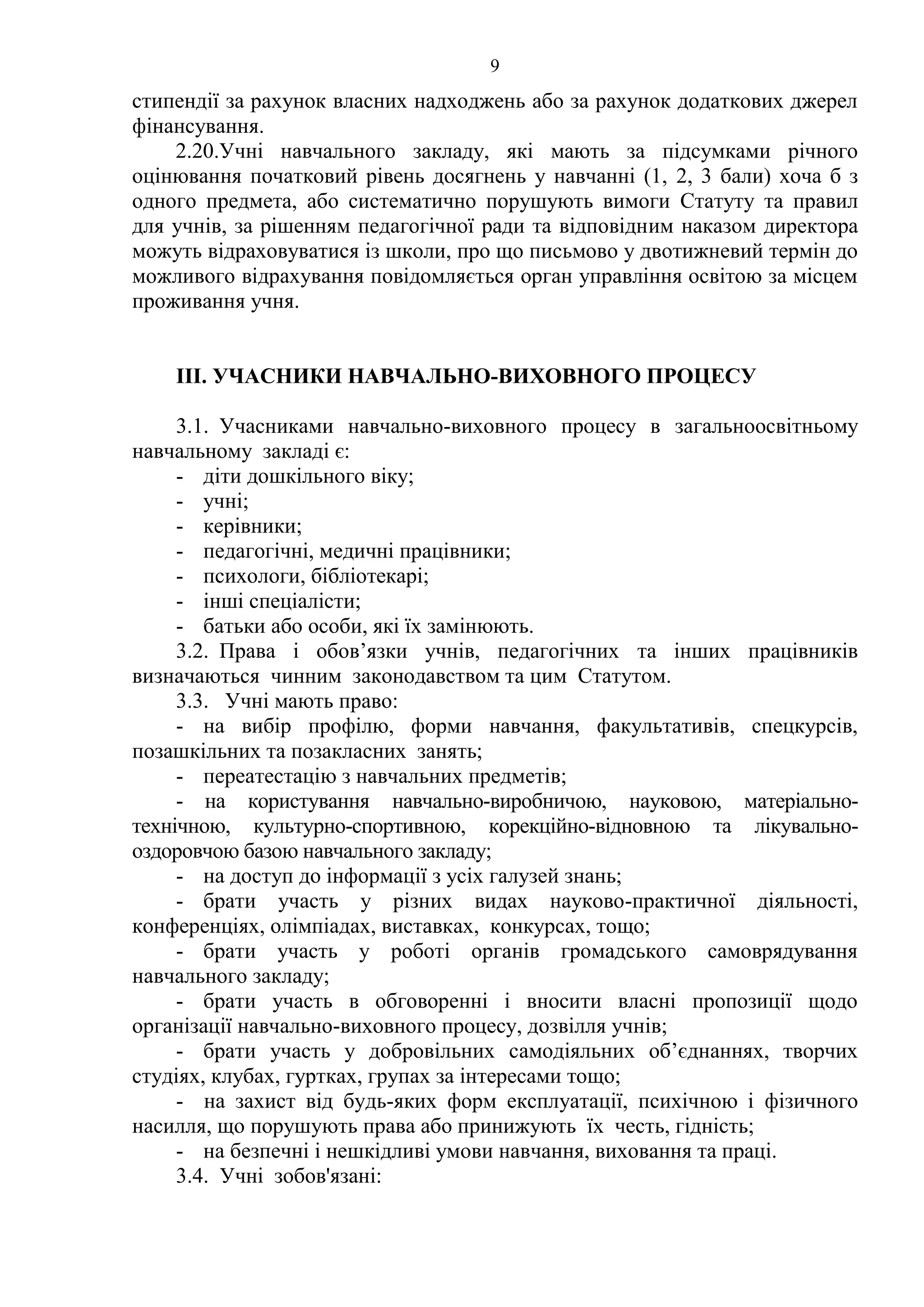 9
стипендії за рахунок власних надходжень або за рахунок додаткових джерел
фінансування.
2.20.Учні навчального закладу, які мають за підсумками річного
оцінювання початковий рівень досягнень у навчанні (1, 2, 3 бали) хоча б з
одного предмета, або систематично порушують вимоги Статуту та правил
для учнів, за рішенням педагогічної ради та відповідним наказом директора
можуть відраховуватися із школи, про що письмово у двотижневий термін до
можливого відрахування повідомляється орган управління освітою за місцем
проживання учня.
ІІІ. УЧАСНИКИ НАВЧАЛЬНО-ВИХОВНОГО ПРОЦЕСУ
3.1. Учасниками навчально-виховного процесу в загальноосвітньому
навчальному закладі є:
- діти дошкільного віку;
- учні;
- керівники;
- педагогічні, медичні працівники;
- психологи, бібліотекарі;
- інші спеціалісти;
- батьки або особи, які їх замінюють.
3.2. Права і обов’язки учнів, педагогічних та інших працівників
визначаються чинним законодавством та цим Статутом.
3.3. Учні мають право:
- на вибір профілю, форми навчання, факультативів, спецкурсів,
позашкільних та позакласних занять;
- переатестацію з навчальних предметів;
- на користування навчально-виробничою, науковою, матеріально-
технічною, культурно-спортивною, корекційно-відновною та лікувально-
оздоровчою базою навчального закладу;
- на доступ до інформації з усіх галузей знань;
- брати участь у різних видах науково-практичної діяльності,
конференціях, олімпіадах, виставках, конкурсах, тощо;
- брати участь у роботі органів громадського самоврядування
навчального закладу;
- брати участь в обговоренні і вносити власні пропозиції щодо
організації навчально-виховного процесу, дозвілля учнів;
- брати участь у добровільних самодіяльних об’єднаннях, творчих
студіях, клубах, гуртках, групах за інтересами тощо;
- на захист від будь-яких форм експлуатації, психічною і фізичного
насилля, що порушують права або принижують їх честь, гідність;
- на безпечні і нешкідливі умови навчання, виховання та праці.
3.4. Учні зобов'язані:
 