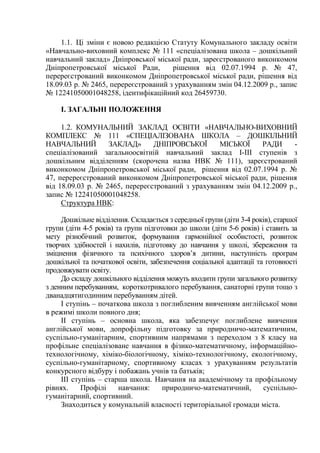 1.1. Ці зміни є новою редакцією Статуту Комунального закладу освіти
«Навчально-виховний комплекс № 111 «спеціалізована школа – дошкільний
навчальний заклад» Дніпровської міської ради, зареєстрованого виконкомом
Дніпропетровської міської Ради, рішення від 02.07.1994 р. № 47,
перереєстрований виконкомом Дніпропетровської міської ради, рішення від
18.09.03 р. № 2465, перереєстрований з урахуванням змін 04.12.2009 р., запис
№ 12241050001048258, ідентифікаційний код 26459730.
І. ЗАГАЛЬНІ ПОЛОЖЕННЯ
1.2. КОМУНАЛЬНИЙ ЗАКЛАД ОСВІТИ «НАВЧАЛЬНО-ВИХОВНИЙ
КОМПЛЕКС № 111 «СПЕЦІАЛІЗОВАНА ШКОЛА – ДОШКІЛЬНИЙ
НАВЧАЛЬНИЙ ЗАКЛАД» ДНІПРОВСЬКОЇ МІСЬКОЇ РАДИ -
спеціалізований загальноосвітній навчальний заклад І-ІІІ ступенів з
дошкільним відділенням (скорочена назва НВК № 111), зареєстрований
виконкомом Дніпропетровської міської ради, рішення від 02.07.1994 р. №
47, перереєстрований виконкомом Дніпропетровської міської ради, рішення
від 18.09.03 р. № 2465, перереєстрований з урахуванням змін 04.12.2009 р.,
запис № 12241050001048258.
Структура НВК:
Дошкільне відділення. Складається з середньої групи (діти 3-4 років), старшої
групи (діти 4-5 років) та групи підготовки до школи (діти 5-6 років) і ставить за
мету різнобічний розвиток, формування гармонійної особистості, розвиток
творчих здібностей і нахилів, підготовку до навчання у школі, збереження та
зміцнення фізичного та психічного здоров’я дитини, наступність програм
дошкільної та початкової освіти, забезпечення соціальної адаптації та готовності
продовжувати освіту.
До складу дошкільного відділення можуть входити групи загального розвитку
з денним перебуванням, короткотривалого перебування, санаторні групи тощо з
дванадцятигодинним перебуванням дітей.
І ступінь – початкова школа з поглибленим вивченням англійської мови
в режимі школи повного дня;
ІІ ступінь – основна школа, яка забезпечує поглиблене вивчення
англійської мови, допрофільну підготовку за природничо-математичним,
суспільно-гуманітарним, спортивним напрямами з переходом з 8 класу на
профільне спеціалізоване навчання в фізико-математичному, інформаційно-
технологічному, хіміко-біологічному, хіміко-технологічному, екологічному,
суспільно-гуманітарному, спортивному класах з урахуванням результатів
конкурсного відбуру і побажань учнів та батьків;
ІІІ ступінь – старша школа. Навчання на академічному та профільному
рівнях. Профілі навчання: природничо-математичний, суспільно-
гуманітарний, спортивний.
Знаходиться у комунальній власності територіальної громади міста.
 