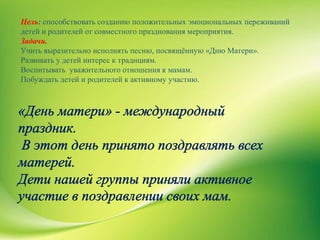 Цель: способствовать созданию положительных эмоциональных переживаний
детей и родителей от совместного празднования мероприятия.
Задачи.
Учить выразительно исполнять песню, посвящённую «Дню Матери».
Развивать у детей интерес к традициям.
Воспитывать уважительного отношения к мамам.
Побуждать детей и родителей к активному участию.
 