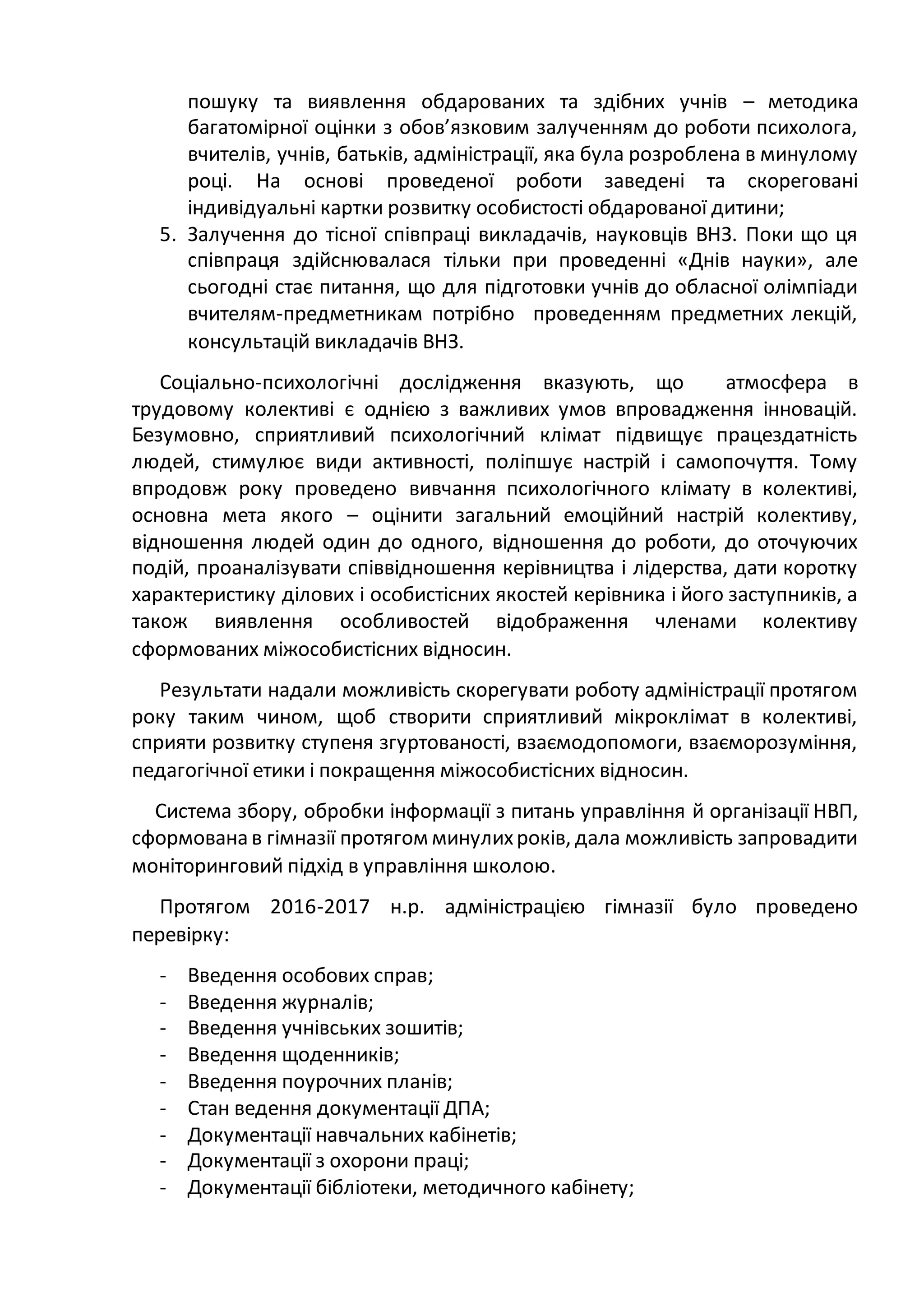 пошуку та виявлення обдарованих та здібних учнів – методика
багатомірної оцінки з обов’язковим залученням до роботи психолога,
вчителів, учнів, батьків, адміністрації, яка була розроблена в минулому
році. На основі проведеної роботи заведені та скореговані
індивідуальні картки розвитку особистості обдарованої дитини;
5. Залучення до тісної співпраці викладачів, науковців ВНЗ. Поки що ця
співпраця здійснювалася тільки при проведенні «Днів науки», але
сьогодні стає питання, що для підготовки учнів до обласної олімпіади
вчителям-предметникам потрібно проведенням предметних лекцій,
консультацій викладачів ВНЗ.
Соціально-психологічні дослідження вказують, що атмосфера в
трудовому колективі є однією з важливих умов впровадження інновацій.
Безумовно, сприятливий психологічний клімат підвищує працездатність
людей, стимулює види активності, поліпшує настрій і самопочуття. Тому
впродовж року проведено вивчання психологічного клімату в колективі,
основна мета якого – оцінити загальний емоційний настрій колективу,
відношення людей один до одного, відношення до роботи, до оточуючих
подій, проаналізувати співвідношення керівництва і лідерства, дати коротку
характеристику ділових і особистісних якостей керівника і його заступників, а
також виявлення особливостей відображення членами колективу
сформованих міжособистісних відносин.
Результати надали можливість скорегувати роботу адміністрації протягом
року таким чином, щоб створити сприятливий мікроклімат в колективі,
сприяти розвитку ступеня згуртованості, взаємодопомоги, взаєморозуміння,
педагогічної етики і покращення міжособистісних відносин.
Система збору, обробки інформації з питань управління й організації НВП,
сформована в гімназії протягом минулихроків, дала можливість запровадити
моніторинговий підхід в управління школою.
Протягом 2016-2017 н.р. адміністрацією гімназії було проведено
перевірку:
- Введення особових справ;
- Введення журналів;
- Введення учнівських зошитів;
- Введення щоденників;
- Введення поурочних планів;
- Стан ведення документації ДПА;
- Документації навчальних кабінетів;
- Документації з охорони праці;
- Документації бібліотеки, методичного кабінету;
 