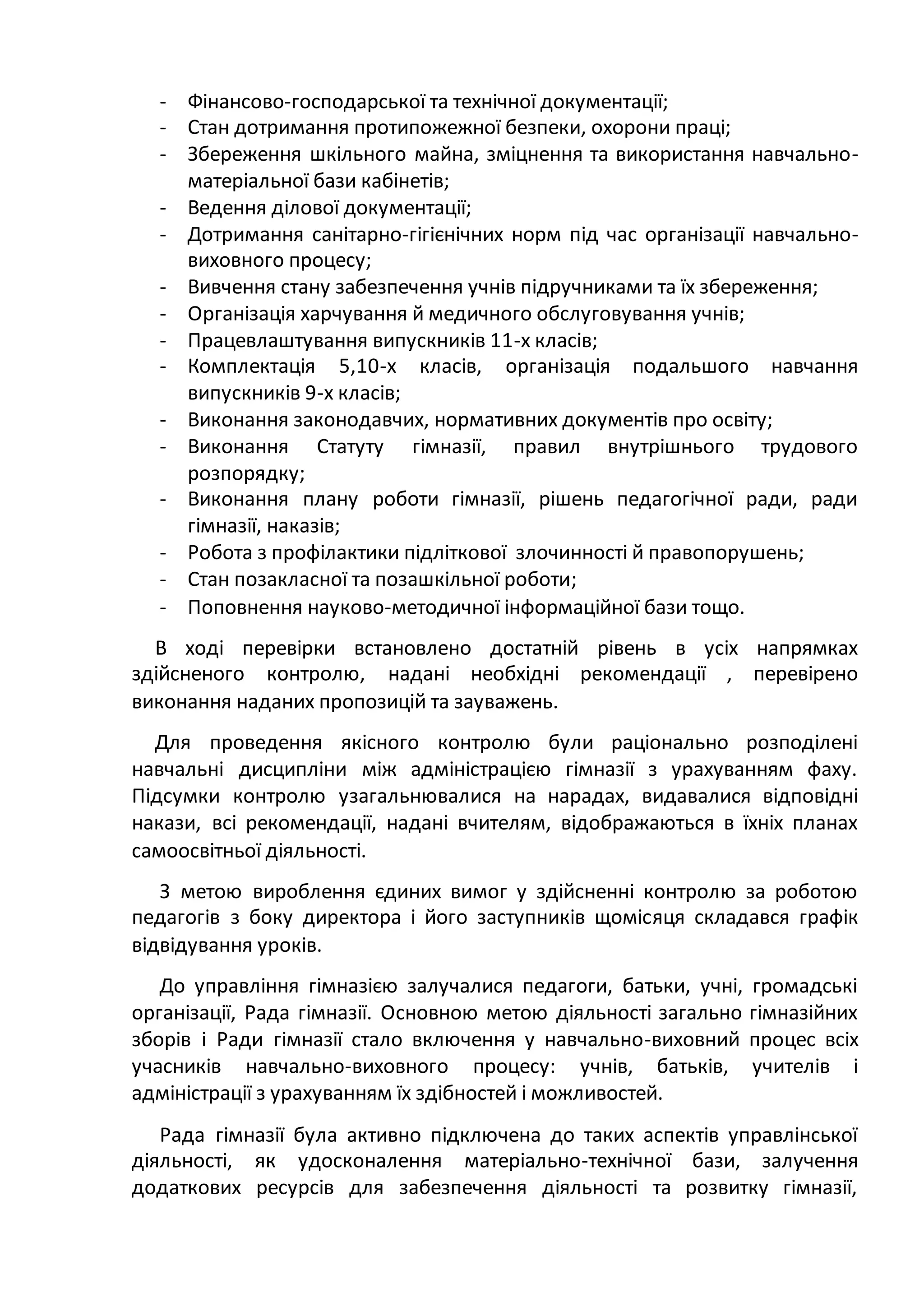 - Фінансово-господарської та технічної документації;
- Стан дотримання протипожежної безпеки, охорони праці;
- Збереження шкільного майна, зміцнення та використання навчально-
матеріальної бази кабінетів;
- Ведення ділової документації;
- Дотримання санітарно-гігієнічних норм під час організації навчально-
виховного процесу;
- Вивчення стану забезпечення учнів підручниками та їх збереження;
- Організація харчування й медичного обслуговування учнів;
- Працевлаштування випускників 11-х класів;
- Комплектація 5,10-х класів, організація подальшого навчання
випускників 9-х класів;
- Виконання законодавчих, нормативних документів про освіту;
- Виконання Статуту гімназії, правил внутрішнього трудового
розпорядку;
- Виконання плану роботи гімназії, рішень педагогічної ради, ради
гімназії, наказів;
- Робота з профілактики підліткової злочинності й правопорушень;
- Стан позакласної та позашкільної роботи;
- Поповнення науково-методичної інформаційної бази тощо.
В ході перевірки встановлено достатній рівень в усіх напрямках
здійсненого контролю, надані необхідні рекомендації , перевірено
виконання наданих пропозицій та зауважень.
Для проведення якісного контролю були раціонально розподілені
навчальні дисципліни між адміністрацією гімназії з урахуванням фаху.
Підсумки контролю узагальнювалися на нарадах, видавалися відповідні
накази, всі рекомендації, надані вчителям, відображаються в їхніх планах
самоосвітньої діяльності.
З метою вироблення єдиних вимог у здійсненні контролю за роботою
педагогів з боку директора і його заступників щомісяця складався графік
відвідування уроків.
До управління гімназією залучалися педагоги, батьки, учні, громадські
організації, Рада гімназії. Основною метою діяльності загально гімназійних
зборів і Ради гімназії стало включення у навчально-виховний процес всіх
учасників навчально-виховного процесу: учнів, батьків, учителів і
адміністрації з урахуванням їх здібностей і можливостей.
Рада гімназії була активно підключена до таких аспектів управлінської
діяльності, як удосконалення матеріально-технічної бази, залучення
додаткових ресурсів для забезпечення діяльності та розвитку гімназії,
 