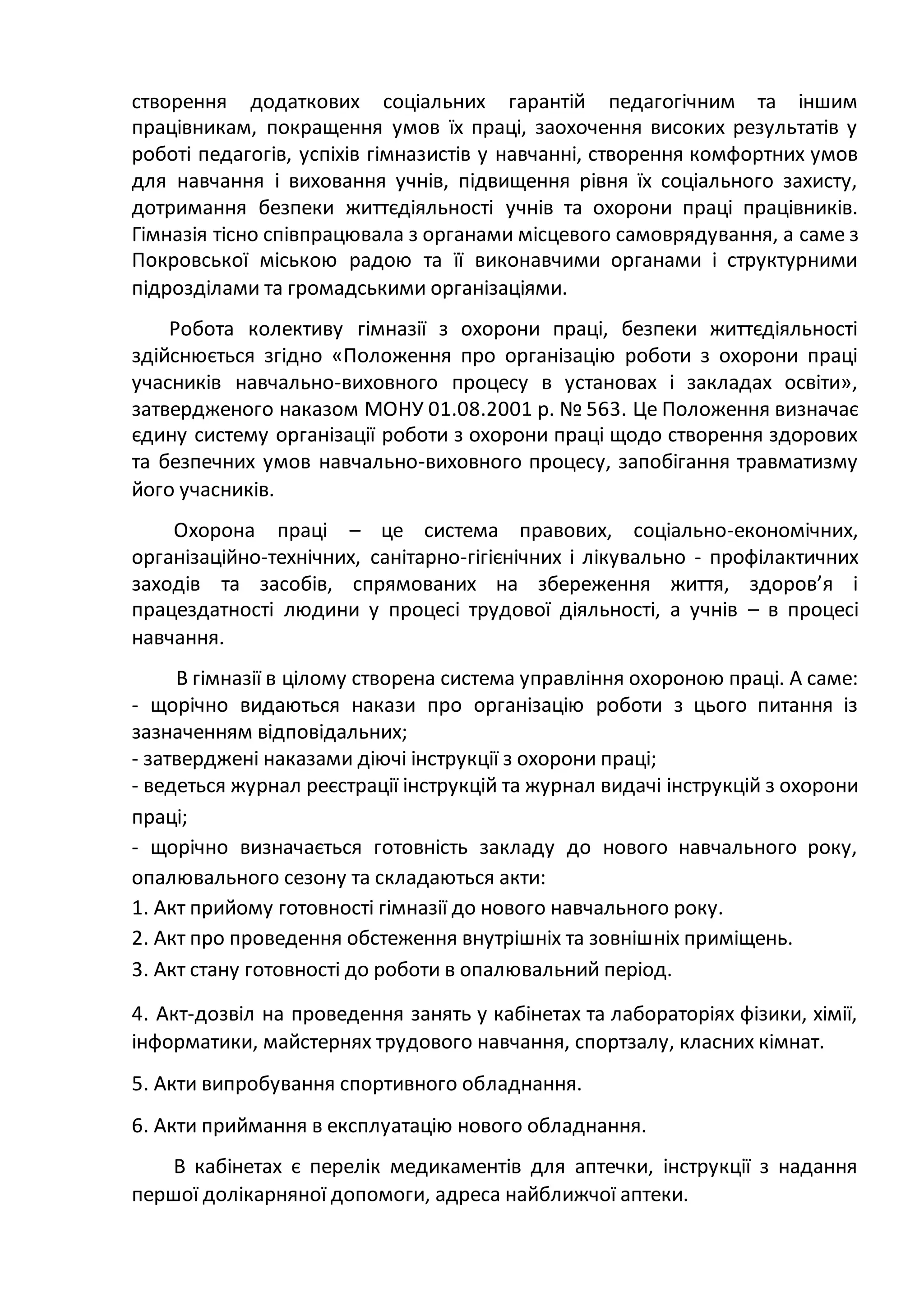 створення додаткових соціальних гарантій педагогічним та іншим
працівникам, покращення умов їх праці, заохочення високих результатів у
роботі педагогів, успіхів гімназистів у навчанні, створення комфортних умов
для навчання і виховання учнів, підвищення рівня їх соціального захисту,
дотримання безпеки життєдіяльності учнів та охорони праці працівників.
Гімназія тісно співпрацювала з органами місцевого самоврядування, а саме з
Покровської міською радою та її виконавчими органами і структурними
підрозділами та громадськими організаціями.
Робота колективу гімназії з охорони праці, безпеки життєдіяльності
здійснюється згідно «Положення про організацію роботи з охорони праці
учасників навчально-виховного процесу в установах і закладах освіти»,
затвердженого наказом МОНУ 01.08.2001 р. № 563. Це Положення визначає
єдину систему організації роботи з охорони праці щодо створення здорових
та безпечних умов навчально-виховного процесу, запобігання травматизму
його учасників.
Охорона праці – це система правових, соціально-економічних,
організаційно-технічних, санітарно-гігієнічних і лікувально - профілактичних
заходів та засобів, спрямованих на збереження життя, здоров’я і
працездатності людини у процесі трудової діяльності, а учнів – в процесі
навчання.
В гімназії в цілому створена система управління охороною праці. А саме:
- щорічно видаються накази про організацію роботи з цього питання із
зазначенням відповідальних;
- затверджені наказами діючі інструкції з охорони праці;
- ведеться журнал реєстрації інструкцій та журнал видачі інструкцій з охорони
праці;
- щорічно визначається готовність закладу до нового навчального року,
опалювального сезону та складаються акти:
1. Акт прийому готовності гімназії до нового навчального року.
2. Акт про проведення обстеження внутрішніх та зовнішніх приміщень.
3. Акт стану готовності до роботи в опалювальний період.
4. Акт-дозвіл на проведення занять у кабінетах та лабораторіях фізики, хімії,
інформатики, майстернях трудового навчання, спортзалу, класних кімнат.
5. Акти випробування спортивного обладнання.
6. Акти приймання в експлуатацію нового обладнання.
В кабінетах є перелік медикаментів для аптечки, інструкції з надання
першої долікарняної допомоги, адреса найближчої аптеки.
 