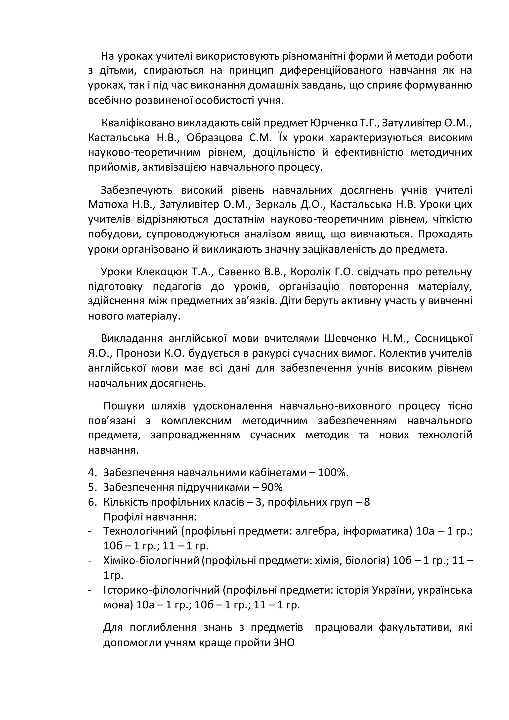 На уроках учителі використовують різноманітні форми й методи роботи
з дітьми, спираються на принцип диференційованого навчання як на
уроках, так і під час виконання домашніх завдань, що сприяє формуванню
всебічно розвиненої особистості учня.
Кваліфіковано викладають свій предмет Юрченко Т.Г., Затуливітер О.М.,
Кастальська Н.В., Образцова С.М. Їх уроки характеризуються високим
науково-теоретичним рівнем, доцільністю й ефективністю методичних
прийомів, активізацією навчального процесу.
Забезпечують високий рівень навчальних досягнень учнів учителі
Матюха Н.В., Затуливітер О.М., Зеркаль Д.О., Кастальська Н.В. Уроки цих
учителів відрізняються достатнім науково-теоретичним рівнем, чіткістю
побудови, супроводжуються аналізом явищ, що вивчаються. Проходять
уроки організовано й викликають значну зацікавленість до предмета.
Уроки Клекоцюк Т.А., Савенко В.В., Королік Г.О. свідчать про ретельну
підготовку педагогів до уроків, організацію повторення матеріалу,
здійснення між предметних зв’язків. Діти беруть активну участь у вивченні
нового матеріалу.
Викладання англійської мови вчителями Шевченко Н.М., Сосницької
Я.О., Пронози К.О. будується в ракурсі сучасних вимог. Колектив учителів
англійської мови має всі дані для забезпечення учнів високим рівнем
навчальних досягнень.
Пошуки шляхів удосконалення навчально-виховного процесу тісно
пов’язані з комплексним методичним забезпеченням навчального
предмета, запровадженням сучасних методик та нових технологій
навчання.
4. Забезпечення навчальними кабінетами – 100%.
5. Забезпечення підручниками – 90%
6. Кількість профільних класів – 3, профільних груп – 8
Профілі навчання:
- Технологічний (профільні предмети: алгебра, інформатика) 10а – 1 гр.;
10б – 1 гр.; 11 – 1 гр.
- Хіміко-біологічний(профільні предмети: хімія, біологія) 10б – 1 гр.; 11 –
1гр.
- Історико-філологічний (профільні предмети: історія України, українська
мова) 10а – 1 гр.; 10б – 1 гр.; 11 – 1 гр.
Для поглиблення знань з предметів працювали факультативи, які
допомогли учням краще пройти ЗНО
 